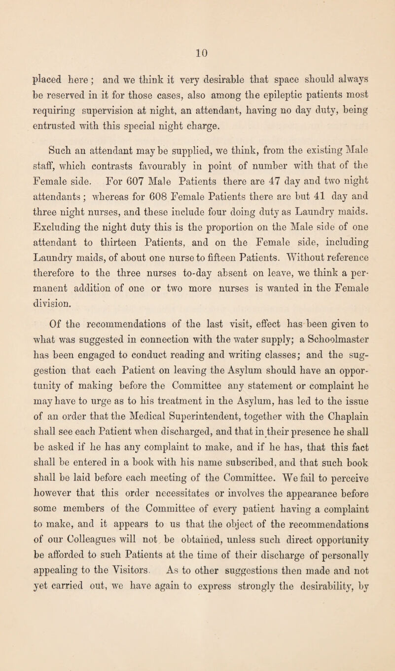 placed here; and we think it very desirable that space should always be reserved in it for those cases, also among the epileptic patients most requiring supervision at night, an attendant, having no day duty, being entrusted with this special night charge. Such an attendant maybe supplied, we think, from the existing Male staff, which contrasts favourably in point of number with that of the Female side. For 607 Male Patients there are 47 day and two night attendants; whereas for 608 Female Patients there are but 41 day and three night nurses, and these include four doing duty as Laundry maids. Excluding the night duty this is the proportion on the Male side of one attendant to thirteen Patients, and on the Female side, including Laundry maids, of about one nurse to fifteen Patients. Without reference therefore to the three nurses to-day absent on leave, we think a per¬ manent addition of one or two more nurses is wanted in the Female division. Of the recommendations of the last visit, effect has been given to what was suggested in connection with the water supply; a Schoolmaster has been engaged to conduct reading and writing classes; and the sug¬ gestion that each Patient on leaving the Asylum should have an oppor¬ tunity of making before the Committee any statement or complaint he may have to urge as to his treatment in the Asylum, has led to the issue of an order that the Medical Superintendent, together with the Chaplain shall see each Patient when discharged, and that in their presence he shall be asked if he has any complaint to make, and if he has, that this fact shall be entered in a book with his name subscribed, and that such book shall be laid before each meeting of the Committee. We fail to perceive however that this order necessitates or involves the appearance before some members of the Committee of every patient having a complaint to make, and it appears to us that the object of the recommendations of our Colleagues will not be obtained, unless such direct opportunity be afforded to such Patients at the time of their discharge of personally appealing to the Visitors. As to other suggestions then made and not yet carried out, we have again to express strongly the desirability, by