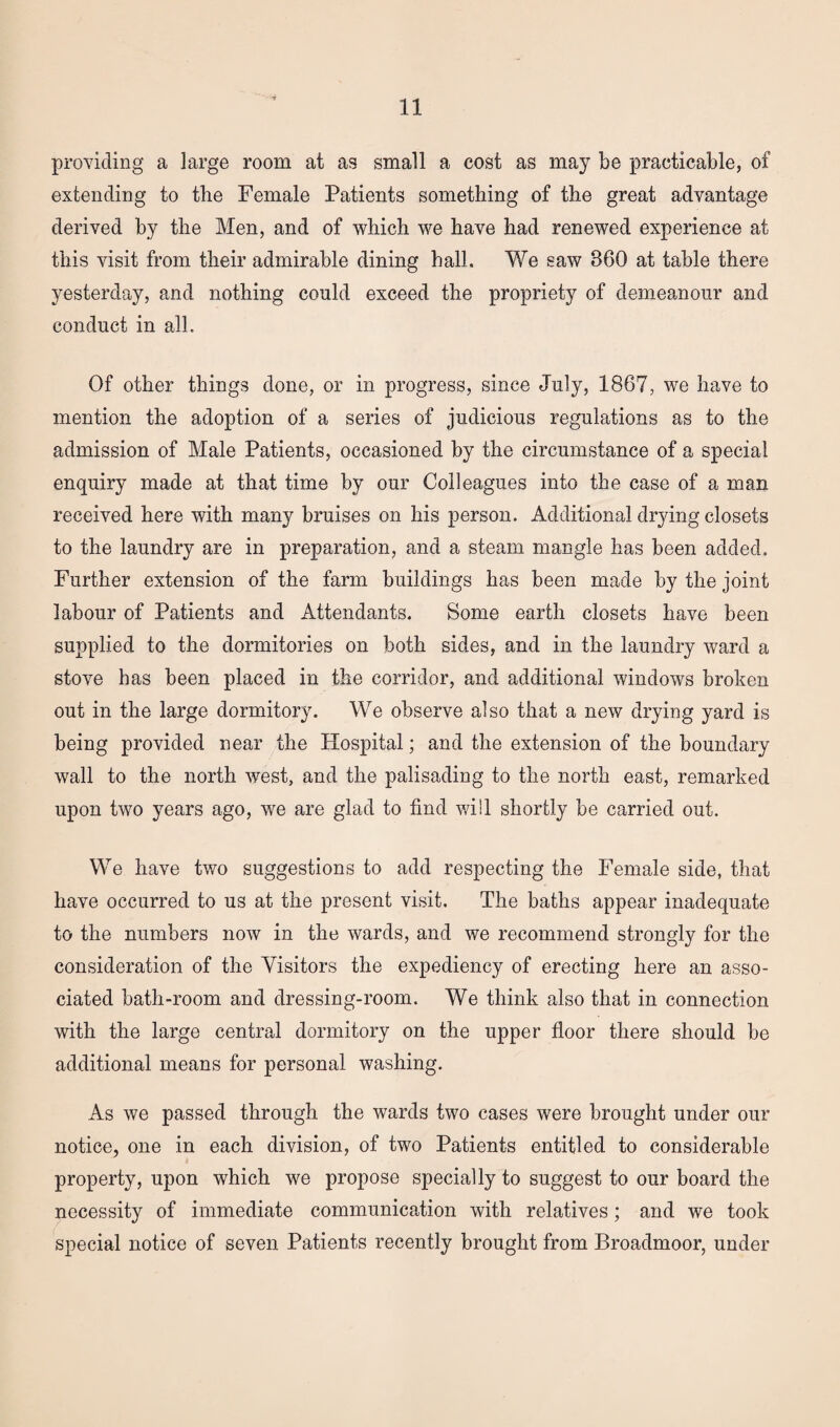 providing a large room at as small a cost as may be practicable, of extending to the Female Patients something of the great advantage derived by the Men, and of which we have had renewed experience at this visit from their admirable dining hall. We saw 360 at table there yesterday, and nothing could exceed the propriety of demeanour and conduct in all. Of other things done, or in progress, since July, 1867, we have to mention the adoption of a series of judicious regulations as to the admission of Male Patients, occasioned by the circumstance of a special enquiry made at that time by our Colleagues into the case of a man received here with many bruises on his person. Additional drying closets to the laundry are in preparation, and a steam mangle has been added. Further extension of the farm buildings has been made by the joint labour of Patients and Attendants. Some earth closets have been supplied to the dormitories on both sides, and in the laundry ward a stove has been placed in the corridor, and additional windows broken out in the large dormitory. We observe also that a new drying yard is being provided near the Hospital; and the extension of the boundary wall to the north west, and the palisading to the north east, remarked upon two years ago, we are glad to find will shortly be carried out. We have two suggestions to add respecting the Female side, that have occurred to us at the present visit. The baths appear inadequate to the numbers now in the wards, and we recommend strongly for the consideration of the Visitors the expediency of erecting here an asso¬ ciated bath-room and dressing-room. We think also that in connection with the large central dormitory on the upper floor there should be additional means for personal washing. As we passed through the wards two cases were brought under our notice, one in each division, of two Patients entitled to considerable property, upon which we propose specially to suggest to our board the necessity of immediate communication with relatives; and we took special notice of seven Patients recently brought from Broadmoor, under