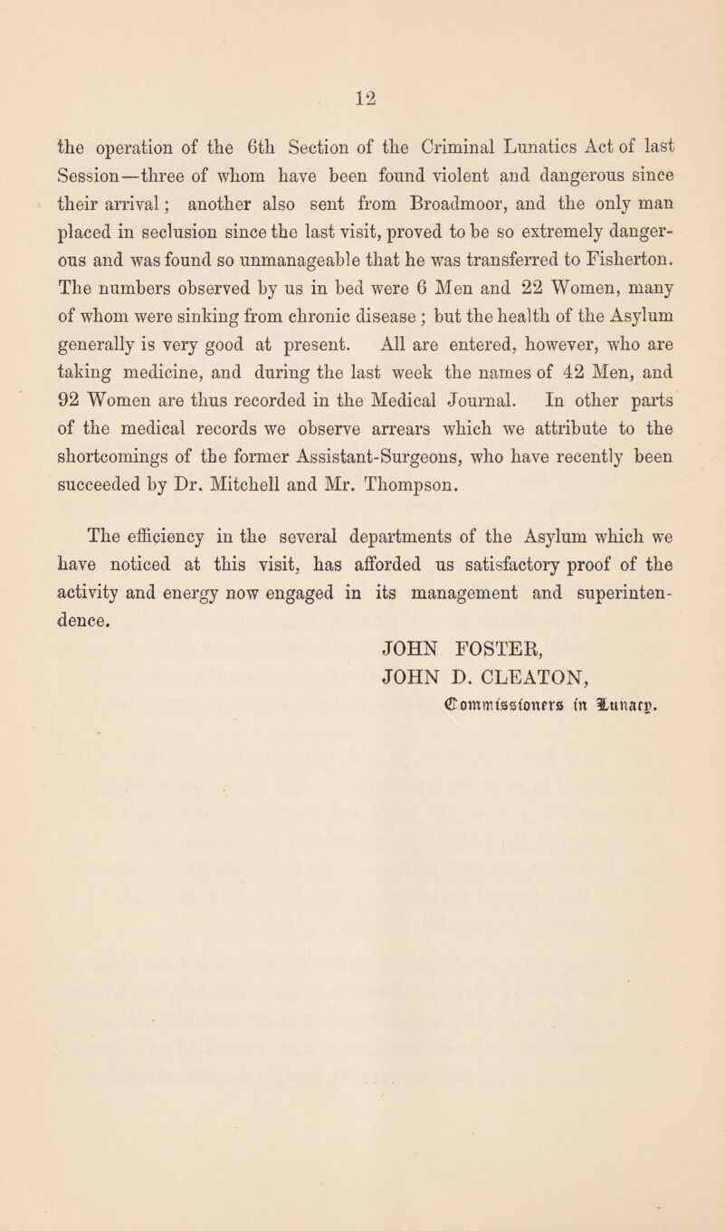 the operation of the 6th Section of the Criminal Lunatics Act of last Session—three of whom have been found violent and dangerous since their arrival; another also sent from Broadmoor, and the only man placed in seclusion since the last visit, proved to be so extremely danger¬ ous and was found so unmanageable that he was transferred to Fisherton. The numbers observed by us in bed were 6 Men and 22 Women, many of whom were sinking from chronic disease ; but the health of the Asylum generally is very good at present. All are entered, however, who are taking medicine, and during the last week the names of 42 Men, and 92 Women are thus recorded in the Medical Journal. In other parts of the medical records we observe arrears which we attribute to the shortcomings of the former Assistant-Surgeons, who have recently been succeeded by Dr. Mitchell and Mr. Thompson. The efficiency in the several departments of the Asylum which we have noticed at this visit, has afforded us satisfactory proof of the activity and energy now engaged in its management and superinten¬ dence. JOHN FOSTER, JOHN D. CLEATON, ©ontmtsskmers fit Hunarin