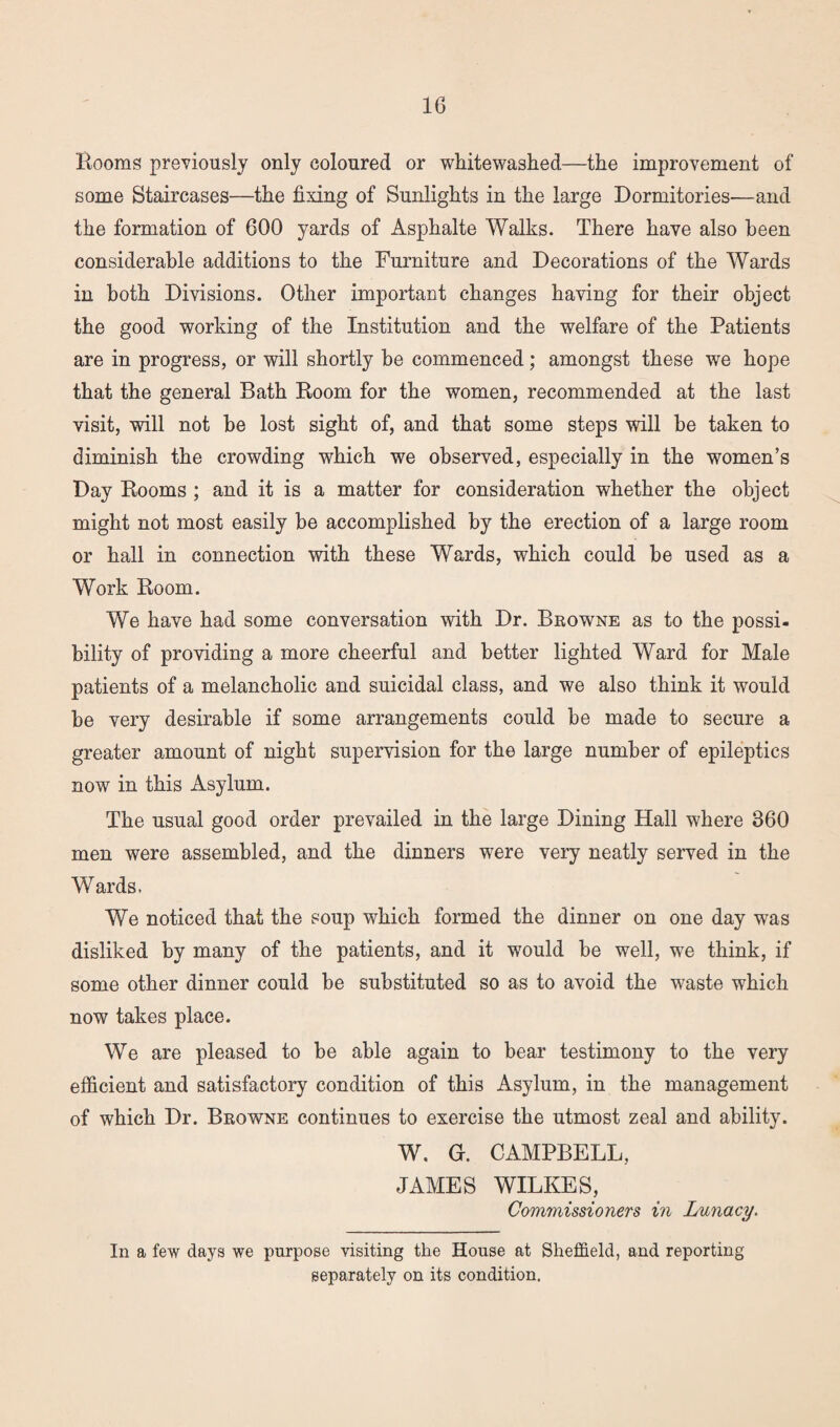 Rooms previously only coloured or whitewashed—the improvement of some Staircases—the fixing of Sunlights in the large Dormitories—and the formation of 600 yards of Asphalte Walks. There have also been considerable additions to the Furniture and Decorations of the Wards in both Divisions. Other important changes having for their object the good working of the Institution and the welfare of the Patients are in progress, or will shortly he commenced; amongst these we hope that the general Bath Room for the women, recommended at the last visit, will not be lost sight of, and that some steps will he taken to diminish the crowding which we observed, especially in the women’s Day Rooms ; and it is a matter for consideration whether the object might not most easily he accomplished by the erection of a large room or hall in connection with these Wards, which could be used as a Work Room. We have had some conversation with Dr. Browne as to the possi¬ bility of providing a more cheerful and better lighted Ward for Male patients of a melancholic and suicidal class, and we also think it would be very desirable if some arrangements could be made to secure a greater amount of night supervision for the large number of epileptics now in this Asylum. The usual good order prevailed in the large Dining Hall where 360 men were assembled, and the dinners were very neatly served in the Wards. We noticed that the soup which formed the dinner on one day was disliked by many of the patients, and it would be well, we think, if some other dinner could be substituted so as to avoid the waste which now takes place. We are pleased to he able again to bear testimony to the very efficient and satisfactory condition of this Asylum, in the management of which Dr. Browne continues to exercise the utmost zeal and ability. W. G. CAMPBELL, JAMES WILKES, Commissioners in Lunacy. In a few days we purpose visiting the House at Sheffield, and reporting separately on its condition.