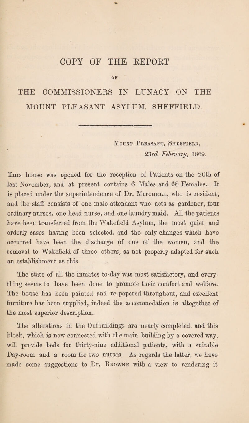 OF THE COMMISSIONERS IN LUNACY ON THE MOUNT PLEASANT ASYLUM, SHEFFIELD. Mount Pleasant, Sheffield, 23rd February, 1869. This house was opened for the reception of Patients on the 20th of last November, and at present contains 6 Males and 68 Females. It is placed under the superintendence of Dr. Mitchell, who is resident, and the staff consists of one male attendant who acts as gardener, four ordinary nurses, one head nurse, and one laundry maid. All the patients have been transferred from the Wakefield Asylum, the most quiet and orderly cases having been selected, and the only changes which have occurred have been the discharge of one of the women, and the removal to Wakefield of three others, as not properly adapted for such an establishment as this. The state of all the inmates to-day was most satisfactory, and every¬ thing seems to have been done to promote their comfort and welfare. The house has been painted and re-papered throughout, and excellent furniture has been supplied, indeed the accommodation is altogether of the most superior description. The alterations in the Outbuildings are nearly completed, and this block, which is now connected with the main building by a covered way, will provide beds for thirty-nine additional patients, with a suitable Day-room and a room for two nurses. As regards the latter, we have made some suggestions to Dr. Browne with a view to rendering it