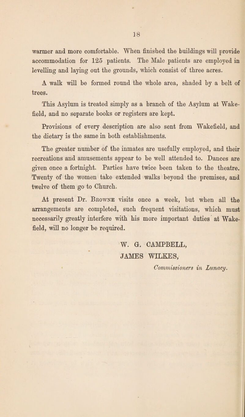warmer and more comfortable. When finished the buildings will provide accommodation for 125 patients. The Male patients are employed in levelling and laying out the grounds, which consist of three acres. A walk will be formed round the whole area, shaded by a belt of trees. This Asylum is treated simply as a branch of the Asylum at Wake¬ field, and no separate books or registers are kept. Provisions of every description are also sent from Wakefield, and the dietary is the same in both establishments. The greater number of the inmates are usefully employed, and their recreations and amusements appear to be well attended to. Dances are given once a fortnight. Parties have twice been taken to the theatre. Twenty of the women take extended walks beyond the premises, and twelve of them go to Church. At present Dr. Bbowne visits once a week, but when all the arrangements are completed, such frequent visitations, which must necessarily greatly interfere with his more important duties at Wake¬ field, will no longer be required. W. G. CAMPBELL, JAMES WILKES, Commissioners in Lunacy.