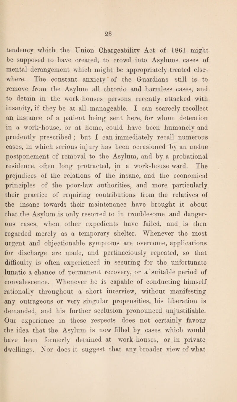 tendency which the Union Chargeability Act of 1861 might he supposed to have created, to crowd into Asylums cases of mental derangement which might be appropriately treated else¬ where. The constant anxiety' of the Guardians still is to remove from the Asylum all chronic and harmless cases, and to detain in the work-houses persons recently attacked with insanity, if they be at all manageable. I can scarcely recollect an instance of a patient being sent here, for whom detention in a work-house, or at home, could have been humanely and prudently prescribed ; hut I can immediately recall numerous cases, in which serious injury has been occasioned by an undue postponement of removal to the Asylum, and by a probational residence, often long protracted, in a work-house ward. The prejudices of the relations of the insane, and the economical principles of the poor-law authorities, and more particularly their practice of requiring contributions from the relatives of the insane towards their maintenance have brought it about that the Asylum is only resorted to in troublesome and danger¬ ous cases, when other expedients have failed, and is then regarded merely as a temporary shelter. Whenever the most urgent and objectionable symptoms are overcome, applications for discharge are made, and pertinaciously repeated, so that difficulty is often experienced in securing for the unfortunate lunatic a chance of permanent recovery, or a suitable period of convalescence. Whenever he is capable of conducting himself rationally throughout a short interview, without manifesting any outrageous or very singular propensities, his liberation is demanded, and his further seclusion pronounced unjustifiable. Our experience in these respects does not certainly favour the idea that the Asylum is now filled by cases which would have been formerly detained at work-houses, or in private dwellings. Nor does it suggest that any broader view of what