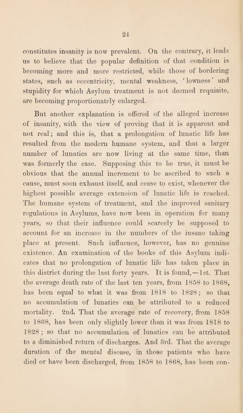 constitutes insanity is now prevalent. On the contrary, it leads us to believe that the popular definition of that condition is becoming more and more restricted, while those of bordering states, such as eccentricity, mental weakness, ‘ lowness ’ and stupidity for which Asylum treatment is not deemed requisite, are becoming proportionately enlarged. But another explanation is offered of the alleged increase of insanity, with the view of proving that it is apparent and not real; and this is, that a prolongation of lunatic life has resulted from the modern humane system, and that a larger number of lunatics are now living at the same time, than was formerly the case. Supposing this to he true, it must be obvious that the annual increment to be ascribed to such a cause, must soon exhaust itself, and cease to exist, whenever the highest possible average extension of lunatic life is reached. The humane system of treatment, and the improved sanitary regulations in Asylums, have now been in operation for many years, so that their influence could scarcely he supposed to account for an increase in the numbers of the insane taking place at present. Such influence, however, lias no genuine existence. An examination of the hooks of this Asylum indi¬ cates that no prolongation of lunatic life has taken place in this district during the last forty years. It is found,—1st. That the average death rate of the last ten years, from 1858 to 1868, has been equal to what it was from 1818 to 1828; so that no accumulation of lunatics can he attributed to a reduced mortality. 2nd. That the average rate of recovery, from 1858 to 1868, has been only slightly lower than it was from 1818 to 1828 ; so that no accumulation of lunatics can he attributed to a diminished return of discharges. And 3rd. That the average duration of the mental disease, in those patients who have died or have been discharged, from 1858 to 1868, has been con-