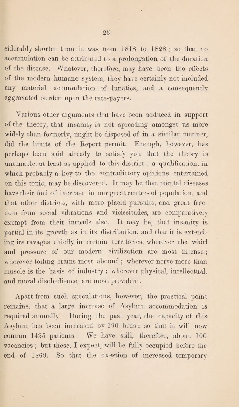 siderably shorter than it was from 1818 to 1828 ; so that no accumulation can he attributed to a prolongation of the duration of the disease. Whatever, therefore, may have been the effects of the modern humane system, they have certainly not included any material accumulation of lunatics, and a consequently aggravated burden upon the rate-payers. Various other arguments that have been adduced in support of the theory, that insanity is not spreading amongst us more widely than formerly, might he disposed of in a similar manner, did the limits of the Report permit. Enough, however, has perhaps been said already to satisfy you that the theory is untenable, at least as applied to this district; a qualification, in which probably a key to the contradictory opinions entertained on this topic, may he discovered. It may he that mental diseases have their foci of increase in our great centres of population, and that other districts, with more placid pursuits, and great free¬ dom from social vibrations and vicissitudes, are comparatively exempt from their inroads also. It may be, that insanity is partial in its growth as in its distribution, and that it is extend¬ ing its ravages chiefly in certain territories, wherever the whirl and pressure of our modern civilization are most intense; wherever toiling brains most abound; wherever nerve more than muscle is the basis of industry ; wherever physical, intellectual, and moral disobedience, are most prevalent. Apart from such speculations, however, the practical point remains, that a large increase of Asylum accommodation is required annually. During the past year, the capacity of this Asylum has been increased by 190 beds; so that it will now contain 1425 patients. We have still, therefore, about 100 vacancies ; but these, I expect, will be fully occupied before the end of 1869. So that the question of increased temporary