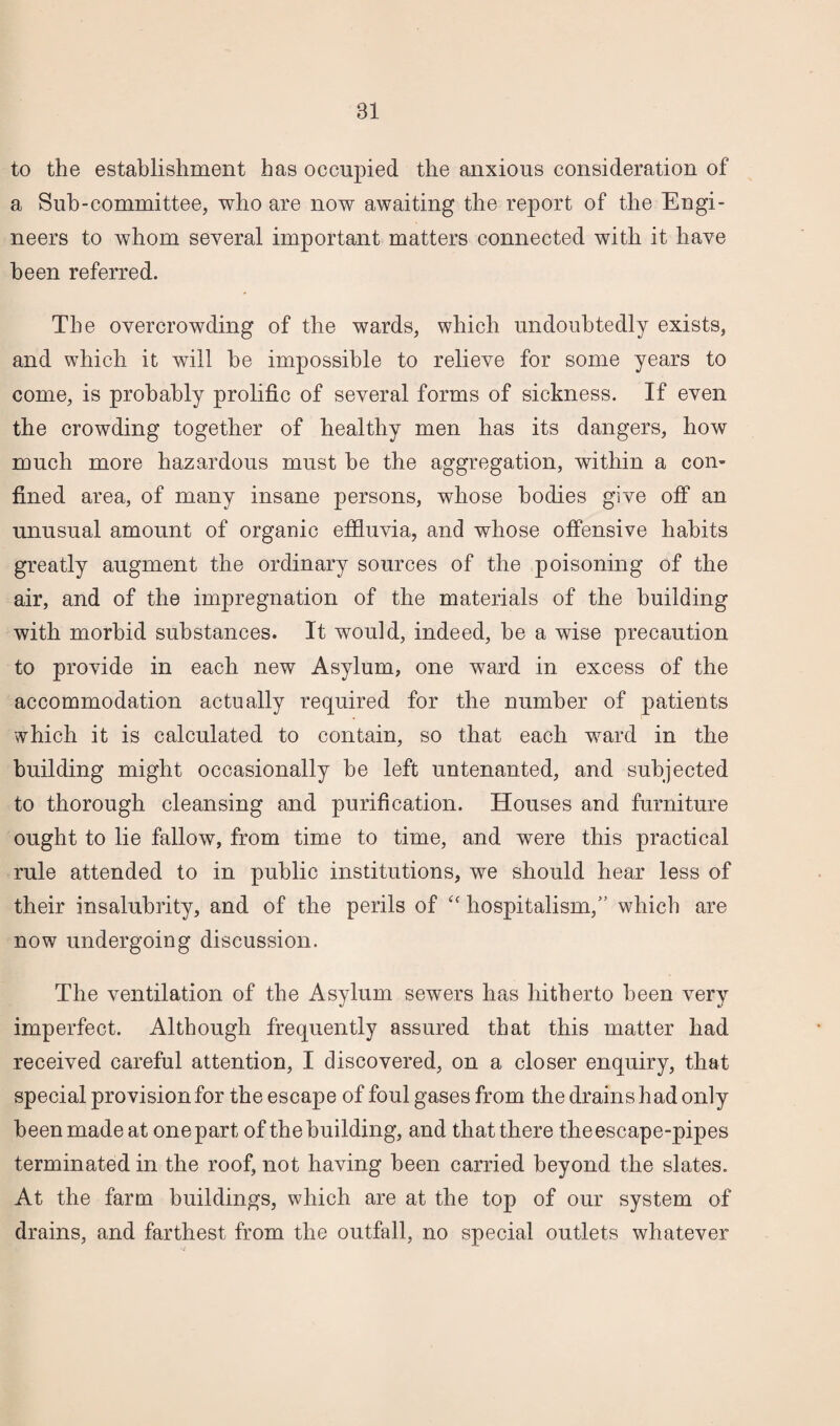to the establishment has occupied the anxious consideration of a Suh-committee, who are now awaiting the report of the Engi¬ neers to whom several important matters connected with it have been referred. The overcrowding of the wards, which undoubtedly exists, and which it will he impossible to relieve for some years to come, is probably prolific of several forms of sickness. If even the crowding together of healthy men has its dangers, how much more hazardous must he the aggregation, within a con¬ fined area, of many insane persons, whose bodies give off an unusual amount of organic effluvia, and whose offensive habits greatly augment the ordinary sources of the poisoning of the air, and of the impregnation of the materials of the building with morbid substances. It would, indeed, he a wise precaution to provide in each new Asylum, one ward in excess of the accommodation actually required for the number of patients which it is calculated to contain, so that each ward in the building might occasionally be left untenanted, and subjected to thorough cleansing and purification. Houses and furniture ought to lie fallow, from time to time, and were this practical rule attended to in public institutions, we should hear less of their insalubrity, and of the perils of “ hospitalism,” which are now undergoing discussion. The ventilation of the Asylum sewers has hitherto been very imperfect. Although frequently assured that this matter had received careful attention, I discovered, on a closer enquiry, that special provision for the escape of foul gases from the drains had only been made at one part of the building, and that there the escape-pipes terminated in the roof, not having been carried beyond the slates. At the farm buildings, which are at the top of our system of drains, and farthest from the outfall, no special outlets whatever