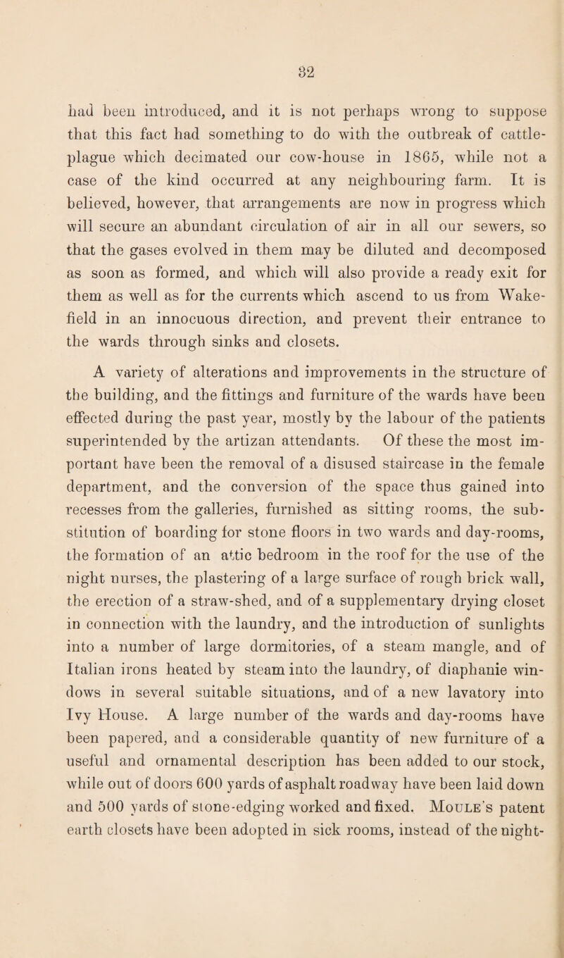 had been introduced, and it is not perhaps wrong to suppose that this fact had something to do with the outbreak of cattle- plague which decimated our cow-house in 1865, while not a case of the kind occurred at any neighbouring farm. It is believed, however, that arrangements are now in progress which will secure an abundant circulation of air in all our sewers, so that the gases evolved in them may be diluted and decomposed as soon as formed, and which will also provide a ready exit for them as well as for the currents which ascend to us from Wake¬ field in an innocuous direction, and prevent their entrance to the wards through sinks and closets. A variety of alterations and improvements in the structure of the building, and the fittings and furniture of the wards have been effected during the past year, mostly by the labour of the patients superintended by the artizan attendants. Of these the most im¬ portant have been the removal of a disused staircase in the female department, and the conversion of the space thus gained into recesses from the galleries, furnished as sitting rooms, the sub¬ stitution of boarding for stone floors in two wards and day-rooms, the formation of an attic bedroom in the roof for the use of the night nurses, the plastering of a large surface of rough brick wall, the erection of a straw-shed, and of a supplementary drying closet in connection with the laundry, and the introduction of sunlights into a number of large dormitories, of a steam mangle, and of Italian irons heated by steam into the laundry, of diaphanie win¬ dows in several suitable situations, and of a new lavatory into Ivy House. A large number of the wards and day-rooms have been papered, and a considerable quantity of new furniture of a useful and ornamental description has been added to our stock, while out of doors 600 yards of asphalt roadway have been laid down and 500 yards of stone-edging worked and fixed. Moule’s patent earth closets have been adopted in sick rooms, instead of the night-