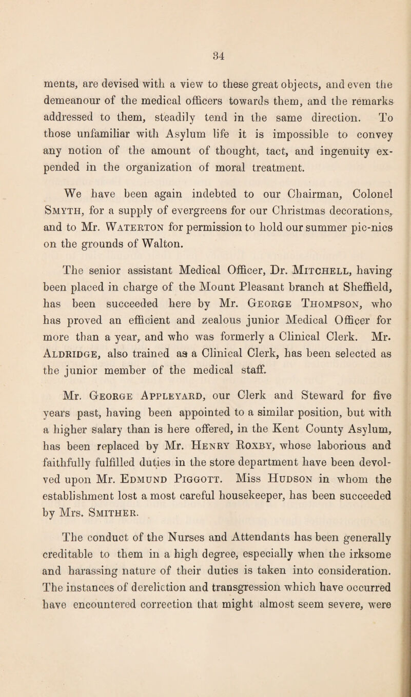 ments, are devised with a view to these great objects, and even the demeanour of the medical officers towards them, and the remarks addressed to them, steadily tend in the same direction. To those unfamiliar with Asylum life it is impossible to convey any notion of the amount of thought, tact, and ingenuity ex¬ pended in the organization of moral treatment. We have been again indebted to our Chairman, Colonel Smyth, for a supply of evergreens for our Christmas decorations, and to Mr. Waterton for permission to hold our summer pic-nics on the grounds of Walton. The senior assistant Medical Officer, Dr. Mitchell, having been placed in charge of the Mount Pleasant branch at Sheffield, has been succeeded here by Mr. George Thompson, who has proved an efficient and zealous junior Medical Officer for more than a year* and who was formerly a Clinical Clerk. Mr. Aldridge, also trained a a a Clinical Clerk, has been selected as the junior member of the medical staff. Mr. George Appleyard, our Clerk and Steward for five years past, having been appointed to a similar position, but with a higher salary than is here offered, in the Kent County Asylum, has been replaced by Mr. Henry Roxby, whose laborious and faithfully fulfilled duties in the store department have been devol¬ ved upon Mr. Edmund Piggott. Miss Hudson in whom the establishment lost a most careful housekeeper, has been succeeded by Mrs. Smither. The conduct of the Nurses and Attendants has been generally creditable to them in a high degree, especially when the irksome and harassing nature of their duties is taken into consideration. The instances of dereliction and transgression which have occurred have encountered correction that might almost seem severe, were
