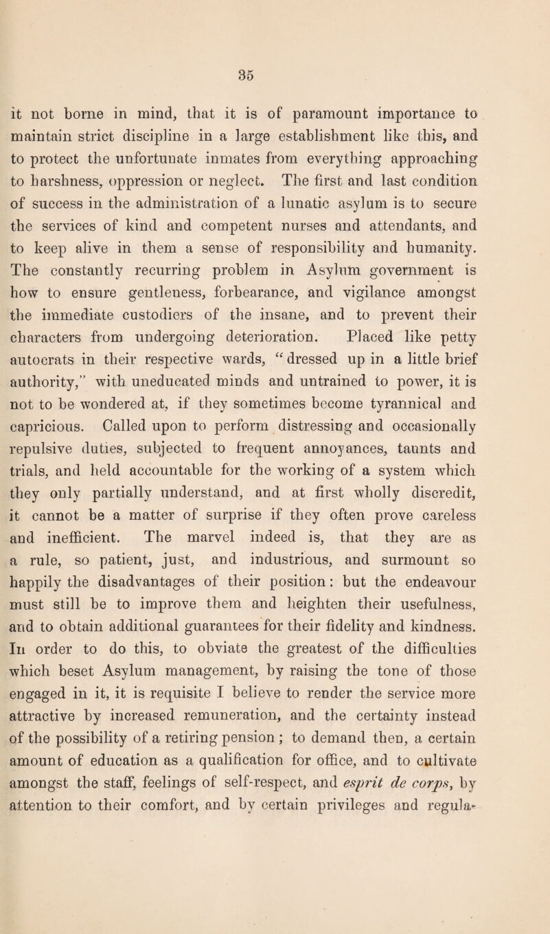 it not borne in mind, that it is of paramount importance to maintain strict discipline in a large establishment like this, and to protect the unfortunate inmates from everything approaching to harshness, oppression or neglect. The first and last condition of success in the administration of a lunatic asylum is to secure the services of kind and competent nurses and attendants, and to keep alive in them a sense of responsibility and humanity. The constantly recurring problem in Asylum government is how to ensure gentleness, forbearance, and vigilance amongst the immediate custodiers of the insane, and to prevent their characters from undergoing deterioration. Placed like petty autocrats in their respective wards, “ dressed up in a little brief authority,” with uneducated minds and untrained to power, it is not to be wondered at, if they sometimes become tyrannical and capricious. Called upon to perform distressing and occasionally repulsive duties, subjected to frequent annoyances, taunts and trials, and held accountable for the workiug of a system which they only partially understand, and at first wholly discredit, it cannot be a matter of surprise if they often prove careless and inefficient. The marvel indeed is, that they are as a rule, so patient, just, and industrious, and surmount so happily the disadvantages of their position: but the endeavour must still be to improve them and heighten their usefulness, and to obtain additional guarantees for their fidelity and kindness. In order to do this, to obviate the greatest of the difficulties which beset Asylum management, by raising the tone of those engaged in it, it is requisite I believe to render the service more attractive by increased remuneration, and the certainty instead of the possibility of a retiring pension ; to demand then, a certain amount of education as a qualification for office, and to cultivate amongst the staff, feelings of self-respect, and esprit de corps, by attention to their comfort, and by certain privileges and regula-