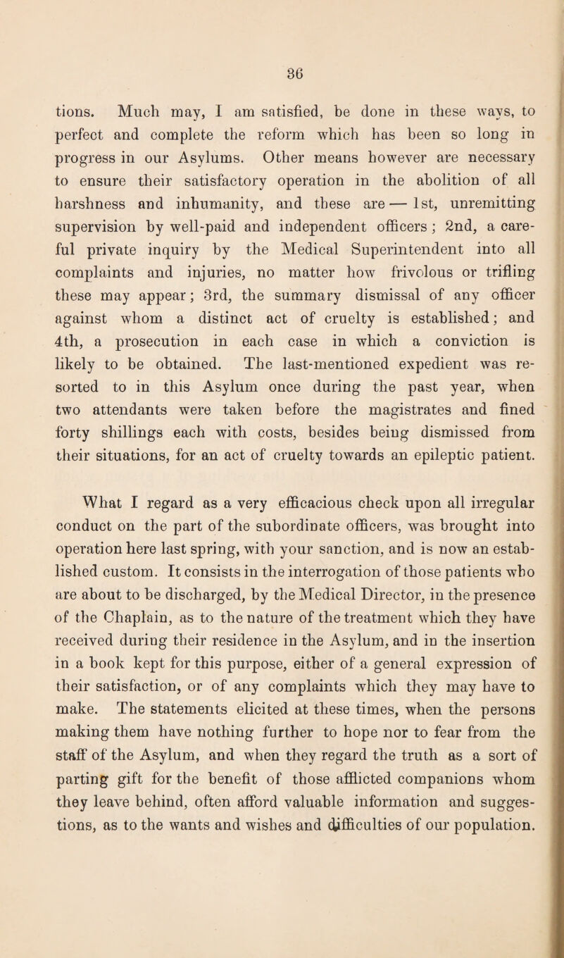 tions. Much may, I am satisfied, be done in these ways, to perfect and complete the reform which has been so long in progress in our Asylums. Other means however are necessary to ensure their satisfactory operation in the abolition of all harshness and inhumanity, and these are—1st, unremitting supervision by well-paid and independent officers; 2nd, a care¬ ful private inquiry by the Medical Superintendent into all complaints and injuries, no matter how frivolous or trifling these may appear; 3rd, the summary dismissal of any officer against whom a distinct act of cruelty is established; and 4th, a prosecution in each case in which a conviction is likely to be obtained. The last-mentioned expedient was re¬ sorted to in this Asylum once during the past year, when two attendants were taken before the magistrates and fined forty shillings each with costs, besides being dismissed from their situations, for an act of cruelty towards an epileptic patient. What I regard as a very efficacious check upon all irregular conduct on the part of the subordinate officers, was brought into operation here last spring, with your sanction, and is now an estab¬ lished custom. It consists in the interrogation of those patients who are about to he discharged, by the Medical Director, in the presence of the Chaplain, as to the nature of the treatment which they have received during their residence in the Asylum, and in the insertion in a hook kept for this purpose, either of a general expression of their satisfaction, or of any complaints which they may have to make. The statements elicited at these times, when the persons making them have nothing further to hope nor to fear from the staff of the Asylum, and when they regard the truth as a sort of parting gift for the benefit of those afflicted companions whom they leave behind, often afford valuable information and sugges¬ tions, as to the wants and wishes and difficulties of our population.