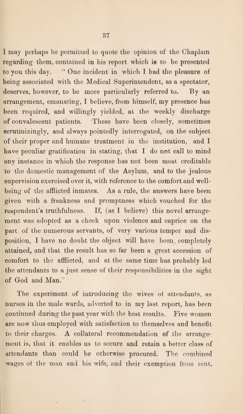 I may perhaps be permitted to quote the opinion of the Chaplain regarding them, contained in his report which is to be presented to you this day. “ One incident in which I had the pleasure of being associated with the Medical Superintendent, as a spectator, deserves, however, to be more particularly referred to. By an arrangement, emanating, I believe, from himself, my presence has been required, and willingly yielded, at the weekly discharge of convalescent patients. These have been closely, sometimes scrutinizingly, and always pointedly interrogated, on the subject of their proper and humane treatment in the institution, and I have peculiar gratification in stating, that I do not call to mind any instance in which the response has not been most creditable to the domestic management of the Asylum, and to the jealous supervision exercised over it, with reference to the comfort and well¬ being of the afflicted inmates. As a rule, the answers have been given with a frankness and promptness which vouched for the respondent’s truthfulness. If, (as I believe) this novel arrange¬ ment was adopted as a check upon violence and caprice on the part of the numerous servants, of very various temper and dis¬ position, I have no doubt the object will have beenw completely attained, and that the result has so far been a great accession of comfort to the afflicted, and at the same time has probably led the attendants to a just sense of their responsibilities in the sight of God and Man. The experiment of introducing the wives of attendants, as nurses in the male wards, adverted to in my last report, has been continued during the past year with the best results. Five women are now thus employed with satisfaction to themselves and benefit to their charges. A collateral recommendation of the arrange¬ ment is, that it enables us to secure and retain a better class of attendants than could be otherwise procured. The combined wages of the man and his wife, and their exemption from rent,