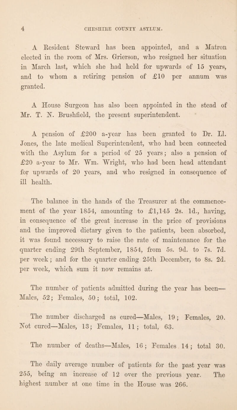 A Resident Steward has been appointed, and a Matron elected in the room of Mrs. Grierson, who resigned her situation in March last, which she had held for upwards of 15 years, and to whom a retiring pension of £10 per annum was granted. A House Surgeon has also been appointed in the stead of Mr. T. 1ST. Brushfield, the present superintendent. A pension of £200 a-year has been granted to Dr. LI. Jones, the late medical Superintendent, who had been connected with the Asylum for a period of 25 years; also a pension of £20 a-year to Mr. ¥m. Wright, who had been head attendant for upwards of 20 years, and who resigned in consequence of ill health. The balance in the hands of the Treasurer at the commence¬ ment of the year 1854, amounting to £1,145 2s. Id., having, / in consequence of the great increase in the price of provisions and the improved dietary given to the patients, been absorbed, it was found necessary to raise the rate of maintenance for the quarter ending 29th September, 1854, from 5s. 9d. to 7s. 7d. per week; and for the quarter ending 25th December, to 8s. 2d. per week, which sum it now remains at. The number of patients admitted during the year has been— Males, 52; Females, 50; total, 102. The number discharged as cured—Males, 19; Females, 20. Hot cured—Males, 13; Females, 11; total, 63. The number of deaths—Males, 16 ; Females 14; total 30. The daily average number of patients for the past year was 255, being an increase of 12 over the previous year. The highest number at one time in the House was 266.