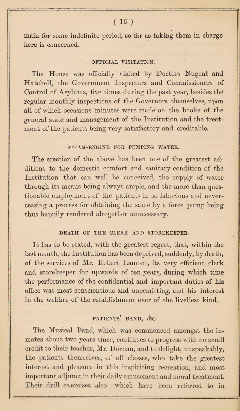 * main for some indefinite period, so far as taking them in charge here is concerned. OFFICIAL VISITATION'. The House was officially visited by Doctors Nugent and Hatchell, the Government Inspectors and Commissioners of Control of Asylums, five times during the past year, besides the regular monthly inspections of the Governors themselves, upon all of which occasions minutes were made on the books of the general state and management of the Institution and the treat¬ ment of the patients being very satisfactory and creditable. STEAM-ENGINE FOR PUMPING WATER. The erection of the above has been one of the greatest ad¬ ditions to the domestic comfort and sanitary condition of the Institution that can well be conceived, the supply of water through its means being always ample, and the more than ques¬ tionable employment of the patients in so laborious and never- ceasing a process for obtaining the same by a force pump being thus happily rendered altogether unnecessary. DEATH OF THE CLERK AND STOREKEEPER. It has to be stated, with the greatest regret, that, within the last month, the Institution has been deprived, suddenly, by death, of the services of Mr. Robert Lainont, its very efficient clerk and storekeeper for upwards of ten years, during which time the performance of the confidential and important duties of his office was most conscientious and unremitting, and his interest in the welfare of the establishment ever of the liveliest kind. patients’ band, &c. The Musical Band, which was commenced amongst the in¬ mates about two years since, continues to progress with no small credit to tlie.ir teacher, Mr. Dorn an, and to delight, unspeakably, the patients themselves, of all classes, who take the greatest interest and pleasure in this inspiriting recreation, and most important adjunct in their daily amusement and moral treatment. Their drill exercises also—which have been referred to in