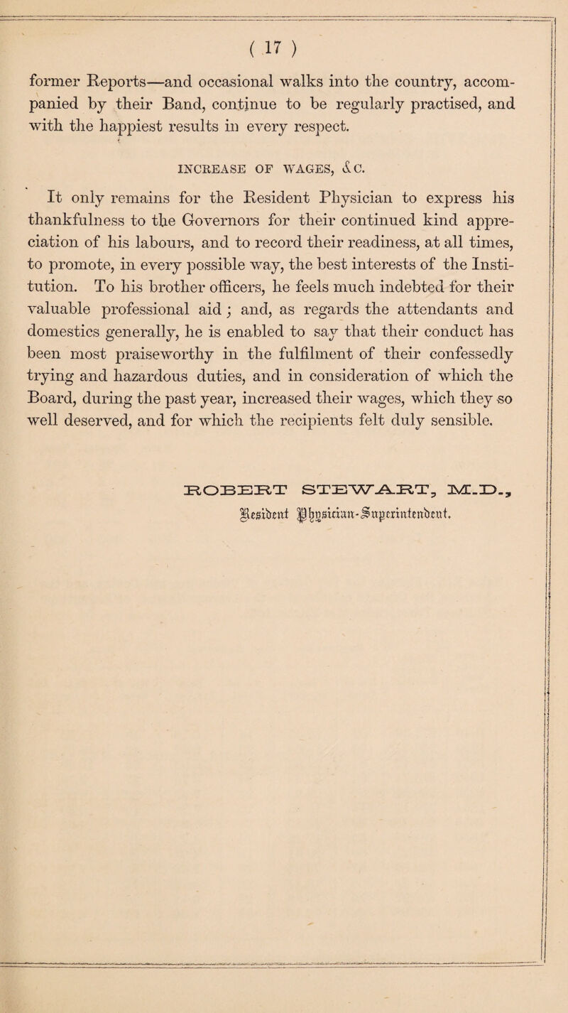 former Reports—and occasional walks into the country, accom¬ panied by their Band, continue to be regularly practised, and with the happiest results in every respect. INCREASE OF WAGES, dc. It only remains for the Resident Physician to express his thankfulness to the Governors for their continued kind appre¬ ciation of his labours, and to record their readiness, at all times, to promote, in every possible way, the best interests of the Insti¬ tution. To his brother officers, he feels much indebted for their valuable professional aid ; and, as regards the attendants and domestics generally, he is enabled to saj^ that their conduct has been most praiseworthy in the fulfilment of their confessedly trying and hazardous duties, and in consideration of which the Board, during the past year, increased their wages, which they -so well deserved, and for which the recipients felt duly sensible. ROBERT STEWART, JS/L.JD.,