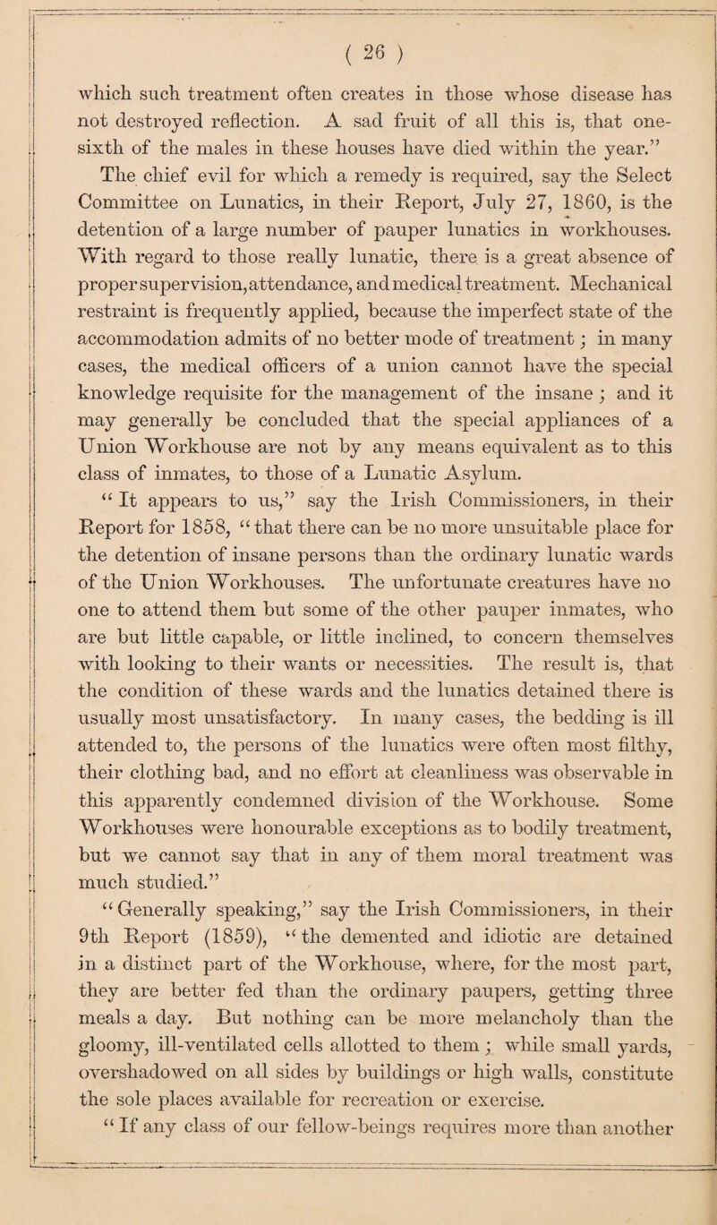 which such treatment often creates in those whose disease has not destroyed reflection. A sad fruit of all this is, that one- sixth of the males in these houses have died within the year.” The chief evil for which a remedy is required, say the Select Committee on Lunatics, in their Report, July 27, 1860, is the detention of a large number of pauper lunatics in workhouses. With regard to those really lunatic, there is a great absence of proper supervision, attendance, and medical treatment. Mechanical restraint is frequently applied, because the imperfect state of the accommodation admits of no better mode of treatment; in many cases, the medical officers of a union cannot have the special knowledge requisite for the management of the insane ; and it may generally be concluded that the special appliances of a Union Workhouse are not by any means equivalent as to this class of inmates, to those of a Lunatic Asylum. “ It appears to us,” say the Irish Commissioners, in their Report for 1858, “that there can be no more unsuitable place for the detention of insane persons than the ordinary lunatic wards of the Union Workhouses. The unfortunate creatures have no one to attend them but some of the other pauper inmates, who are but little capable, or little inclined, to concern themselves with looking to their wants or necessities. The result is, that the condition of these wards and the lunatics detained there is usually most unsatisfactory. In many cases, the bedding is ill attended to, the persons of the lunatics were often most filthy, their clothing bad, and no effort at cleanliness was observable in this apparently condemned division of the Workhouse. Some Workhouses were honourable exceptions as to bodily treatment, but we cannot say that in any of them moral treatment was much studied.” “Generally speaking,” say the Irish Commissioners, in their 9th Report (1859), “the demented and idiotic are detained in a distinct part of the Workhouse, where, for the most part, they are better fed than the ordinary paupers, getting three meals a day. But nothing can be more melancholy than the gloomy, ill-ventilated cells allotted to them; while small yards, overshadowed on all sides by buildings or high walls, constitute the sole places available for recreation or exercise. “ If any class of our fellow-beings requires more than another