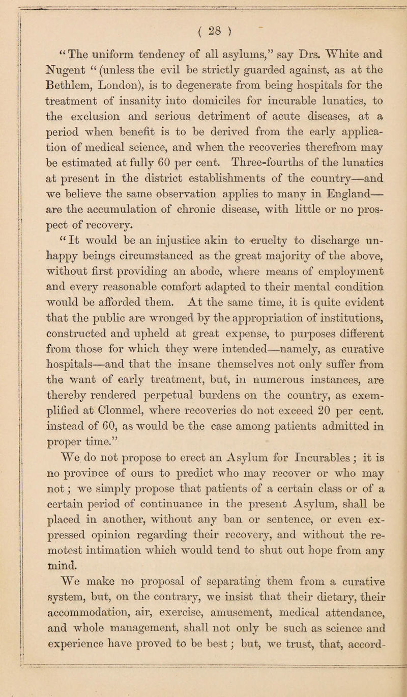 “ The uniform tendency of all asylums,” say Drs. White and Nugent u (unless the evil he strictly guarded against, as at the Bethlem, London), is to degenerate from being hospitals for the treatment of insanity into domiciles for incurable lunatics, to the exclusion and serious detriment of acute diseases, at a period when benefit is to be derived from the early ai^plica- tion of medical science, and when the recoveries therefrom may be estimated at fully 60 per cent. Three-fourths of the lunatics at present in the district establishments of the country—and we believe the same observation applies to many in England— are the accumulation of chronic disease, with little or no pros¬ pect of recovery. “ It would be an injustice akin to -cruelty to discharge un¬ happy beings circumstanced as the great majority of the above, without first providing an abode, where means of employment and every reasonable comfort adapted to their mental condition would be afforded them. At the same time, it is quite evident that the public are wronged by the appropriation of institutions, constructed and upheld at great expense, to purposes different from those for which they were intended—namely, as curative hospitals—and that the insane themselves not only suffer from the want of early treatment, but, in numerous instances, are thereby rendered perpetual burdens on the country, as exem¬ plified at Clonmel, where recoveries do not exceed 20 per cent, instead of 60, as would be the case among patients admitted in proper time.” We do not propose to erect an Asylum for Incurables; it is no province of ours to predict who may recover or who may not; we simply propose that patients of a certain class or of a certain period of continuance in the present Asylum, shall be placed in another, without any ban or sentence, or even ex¬ pressed opinion regarding their recovery, and without the re¬ motest intimation which would tend to shut out hope from any mind. We make no proposal of separating them from a curative system, but, on the contrary, we insist that their dietary, their accommodation, air, exercise, amusement, medical attendance, and whole management, shall not only be such as science and experience have proved to be best; but, we trust, that, accord-