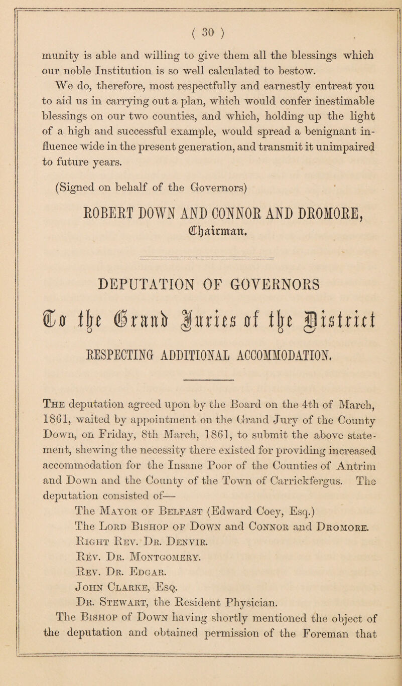 xnunity is able and willing to give them all the blessings which our noble Institution is so well calculated to bestow. We do, therefore, most respectfully and earnestly entreat you to aid us in carrying out a plan, which would confer inestimable blessings on our two counties, and which, holding up the light of a high and successful example, would spread a benignant in¬ fluence wide in the present generation, and transmit it unimpaired to future years. (Signed on behalf of the Governors) ROBERT DOWN AND CONNOR AND DROMORE, Cttjatrman. DEPUTATION OF GOVERNORS Cc flje dntnb Hants erf fju glbtrici RESPECTING ADDITIONAL ACCOMMODATION. The deputation agreed upon by the Board on the 4th of March, 1861, waited by appointment on the Grand Jury of the County Down, on Friday, 8th March, 1861, to submit the above state¬ ment, shewing the necessity there existed for providing increased accommodation for the Insane Poor of the Counties of Antrim and Down and the County of the Town of Carrickfergus. The deputation consisted of— The Mayor of Belfast (Edward Coey, Esq.) The Lord Bishop of Down and Connor and Dromore. Bight Bev. Dr. Denvir. Beal Dr. Montgomery. Bev. Dr. Edgar. John Clarke, Esq. Dr. Stewart, the Besident Physician. The Bishop of Down having shortly mentioned the object of the deputation and obtained permission of the Foreman that