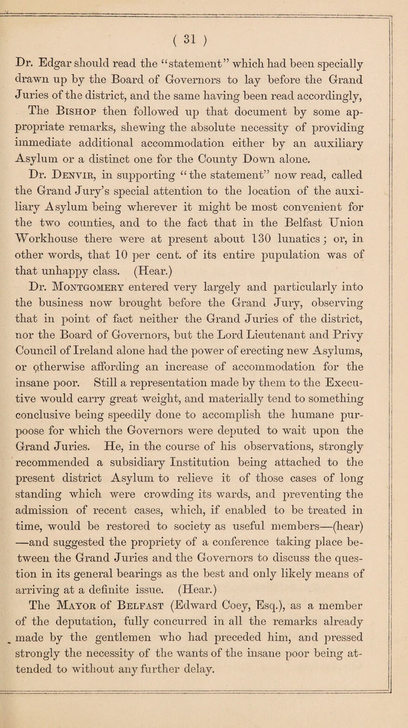 Dr. Edg ar should read the “statement” which had been specially drawn up by the Board of Governors to lay before the Grand Juries of the district, and the same having been read accordingly, The Bishop then followed up that document by some ap¬ propriate remarks, shewing the absolute necessity of providing immediate additional accommodation either by an auxiliary Asylum or a distinct one for the County Down alone. Dr. Denvir, in supporting “the statement” now read, called the Grand Jury’s special attention to the location of the auxi¬ liary Asylum being wherever it might be most convenient for the two counties, and to the fact that in the Belfast Union Workhouse there were at present about 130 lunatics; or, in other words, that 10 per cent, of its entire pupulation was of that unhappy class. (Hear.) Dr. Montgomery entered very largely and particularly into the business now brought before the Grand Jury, observing that in point of fact neither the Grand Juries of the district, nor the Board of Governors, but the Lord Lieutenant and Privy Council of Ireland alone had the power of erecting new Asylums, or otherwise affording an increase of accommodation for the insane poor. Still a representation made by them to the Execu¬ tive would carry great weight, and materially tend to something- conclusive being speedily done to accomplish the humane pur- poose for which the Governors were deputed to wait upon the Grand Juries. He, in the course of his observations, strongly recommended a subsidiary Institution being attached to the present district Asylum to relieve it of those cases of long standing which were crowding its wards, and preventing the admission of recent cases, which, if enabled to be treated in time, would be restored to society as useful members—(hear) —and suggested the propriety of a conference taking place be¬ tween the Grand Juries and the Governors to discuss the ques¬ tion in its general bearings as the best and only likely means of arriving at a definite issue. (Hear.) The Mayor of Belfast (Edward Coey, Esq.), as a member of the deputation, fully concurred in all the remarks already made by the gentlemen who had preceded him, and pressed strongly the necessity of the wants of the insane poor being at¬ tended to without any further delay.