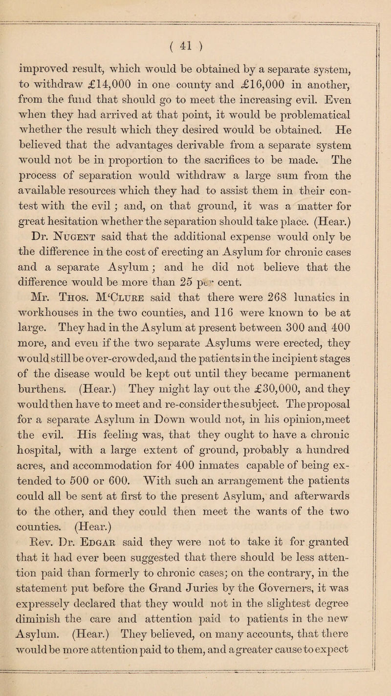 improved result, which would be obtained by a separate system, to withdraw £14,000 in one county and £16,000 in another, from the fund that should go to meet the increasing evil. Even when they had arrived at that point, it would be problematical whether the result which they desired would be obtained. He believed that the advantages derivable from a separate system would not be in proportion to the sacrifices to be made. The process of separation would withdraw a large sum from the available resources which they had to assist them in their con¬ test with the evil; and, on that ground, it was a matter for great hesitation whether the separation should take place. (Hear.) Dr. Nugent said that the additional expense would only be the difference in the cost of erecting an Asylum for chronic cases and a separate Asylum; and he did not believe that the difference would be more than 25 pc1 cent. Mr. Thos. M‘Clure said that there were 268 lunatics in workhouses in the two counties, and 116 were known to be at large. They had in the Asylum at present between 300 and 400 more, and even if the two separate Asylums were erected, they would still be over-crowded, and the patients in the incipient stages of the disease would be kept out until they became permanent burthens. (Hear.) They might lay out the £30,000, and they would then have to meet and re-consider the subject. The proposal for a separate Asylum in Down would not, in his opinion,meet the evil. His feeling was, that they ought to have a chronic hospital, with a large extent of ground, probably a hundred acres, and accommodation for 400 inmates capable of being ex¬ tended to 500 or 600. With such an arrangement the patients could all be sent at first to the present Asylum, and afterwards to the other, and they could then meet the wants of the two counties. (Hear.) Dev. Dr. Edgar said they were not to take it for granted that it had ever been suggested that there should be less atten¬ tion paid than formerly to chronic cases; on the contrary, in the statement put before the Grand Juries by the Governers, it was expressely declared that they would not in the slightest degree diminish the care and attention paid to patients in the new Asylum. (Hear.) They believed, on many accounts, that there would be more attention paid to them, and a greater cause to expect