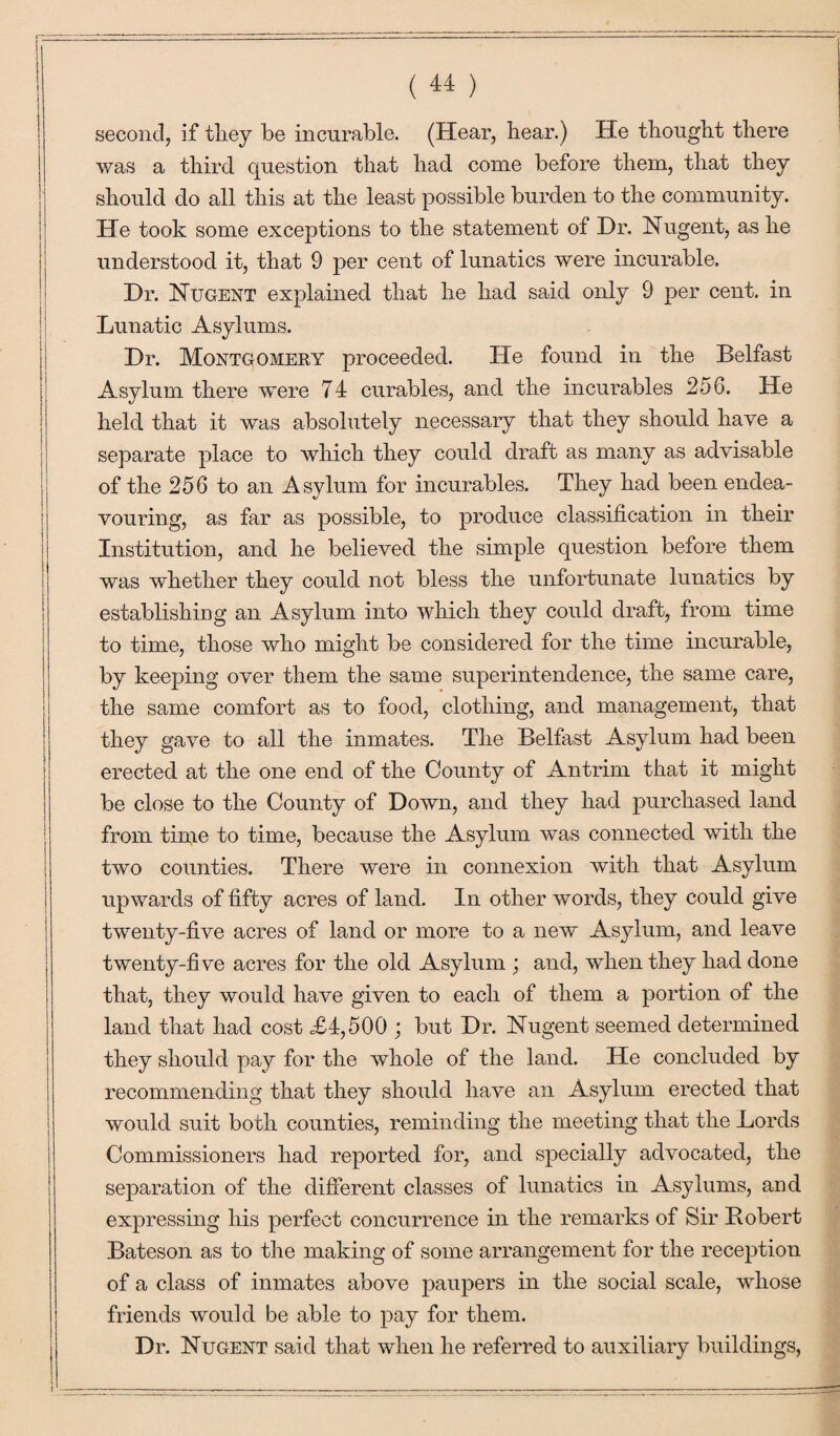 second, if tliey be incurable. (Hear, hear.) He thought there was a third question that had come before them, that they should do all this at the least possible burden to the community. He took some exceptions to the statement of Hr. Nugent, as he understood it, that 9 per cent of lunatics were incurable. Hr. Nugent explained that he had said only 9 per cent, in Lunatic Asylums. Hr. Montgomery proceeded. He found in the Belfast Asylum there were 74 curables, and the incurables 256. He held that it was absolutely necessary that they should have a separate place to which they could draft as many as advisable of the 256 to an Asylum for incurables. They had been endea¬ vouring, as far as possible, to produce classification in their Institution, and he believed the simple question before them was whether they could not bless the unfortunate lunatics by establishing an Asylum into which they could draft, from time to time, those who might be considered for the time incurable, by keeping over them the same superintendence, the same care, the same comfort as to food, clothing, and management, that they gave to all the inmates. The Belfast Asylum had been erected at the one end of the County of Antrim that it might be close to the County of Hown, and they had purchased land from time to time, because the Asylum was connected with the two counties. There were in connexion with that Asylum upwards of fifty acres of land. In other words, they could give twenty-five acres of land or more to a new Asylum, and leave twenty-five acres for the old Asylum ; and, when they had done that, they would have given to each of them a portion of the land that had cost .£4,500 ; but Hr. Nugent seemed determined they should pay for the whole of the land. He concluded by recommending that they should have an Asylum erected that would suit both counties, reminding the meeting that the Lords Commissioners had reported for, and specially advocated, the separation of the different classes of lunatics in Asylums, and expressing his perfect concurrence in the remarks of Sir Bobert Bateson as to the making of some arrangement for the reception of a class of inmates above paupers in the social scale, whose friends would be able to pay for them. Hr. Nugent said that when he referred to auxiliary buildings,