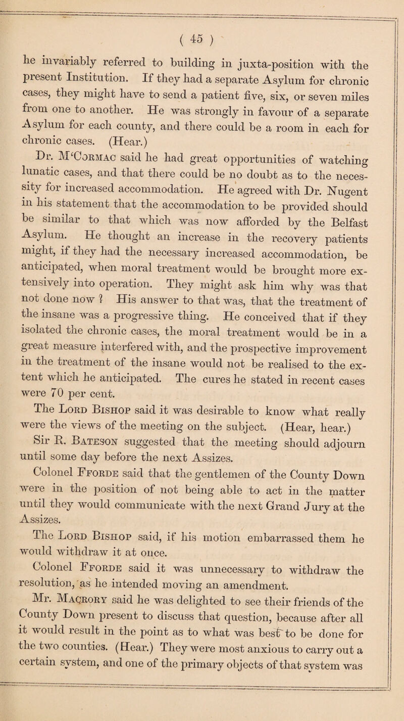 ( « ) he invariably referred to building in juxta-position with the present Institution. If they had a separate Asylum for chronic cases, they might have to send a patient five, six, or seven miles from one to another. He was strongly in favour of a separate Asylum ior each county, and there could be a room in each for chronic cases. (Hear.) Hi. M Gormac said he had great opportunities of watching lunatic cases, and that there could be no doubt as to the neces¬ sity for increased accommodation. He agreed with Hr. Nugent in his statement that the accommodation to be provided should be similar to that which was now afforded by the Belfast Asylum. He thought an increase in the recovery patients might, if they had the necessary increased accommodation, be anticipated, when moral treatment would be brought more ex¬ tensively into operation. They might ask him why was that not done now 1 His answer to that was, that the treatment of the insane was a progressive thing. He conceived that if they isolated the chronic cases, the moral treatment would be in a great measure interfered with, and the prospective improvement in the treatment of the insane would not be realised to the ex¬ tent which he anticipated. The cures he stated in recent cases were 70 per cent. The Lord Bishop said it was desirable to know what really were the views of the meeting on the subject. (Hear, hear.) Sir B. Batesoh suggested that the meeting should adjourn until some day before the next Assizes. Colonel Fforde said that the gentlemen of the County Hown were in the position of not being able to act in the matter until they would communicate with the next Grand Jury at the Assizes. The Lord Bishop said, if his motion embarrassed them he would withdraw it at once. Colonel Fforde said it was unnecessary to withdraw the resolution, as he intended moving an amendment. Mr. Macrory said he was delighted to see their friends of the County Hown present to discuss that question, because after all it would result in the point as to what was best to be done for the two counties. (Hear.) They were most anxious to carry out a certain system, and one of the primary objects of that system was