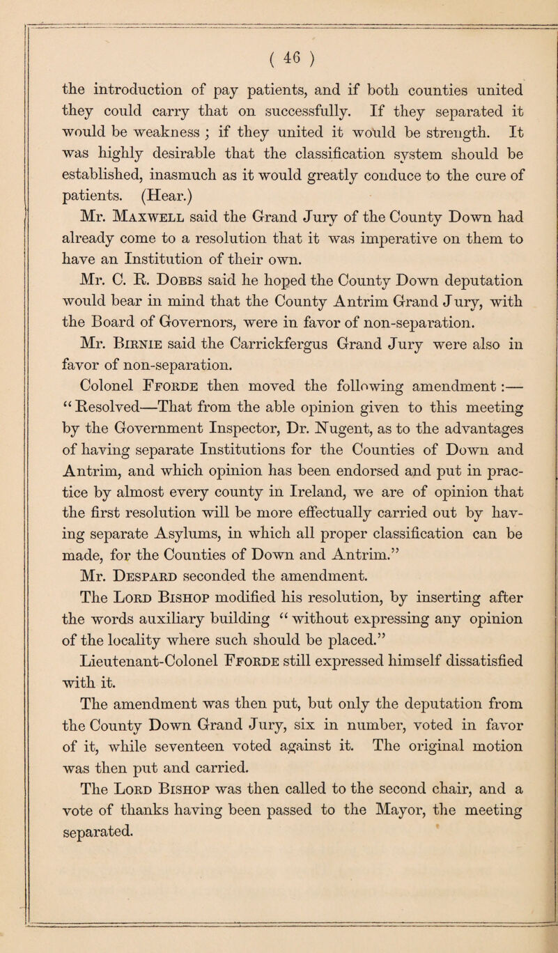 the introduction of pay patients, and if both counties united they could carry that on successfully. If they separated it would be weakness ; if they united it would be strength. It was highly desirable that the classification system should be established, inasmuch as it would greatly conduce to the cure of patients. (Hear.) Mr. Maxwell said the Grand Jury of the County Down had already come to a resolution that it was imperative on them to have an Institution of their own. Mr. C. R. Dobbs said he hoped the County Down deputation would bear in mind that the County Antrim Grand Jury, with the Board of Governors, were in favor of non-separation. Mr. Birnie said the Carrickfergus Grand Jury were also in favor of non-separation. Colonel Fforde then moved the following amendment:— u Resolved—That from the able opinion given to this meeting by the Government Inspector, Dr. Nugent, as to the advantages of having separate Institutions for the Counties of Down and Antrim, and which opinion has been endorsed and put in prac¬ tice by almost every county in Ireland, we are of opinion that the first resolution will be more effectually carried out by hav¬ ing separate Asylums, in which all proper classification can be made, for the Counties of Down and Antrim.” Mr. Despard seconded the amendment. The Lord Bishop modified his resolution, by inserting after the words auxiliary building “ without expressing any opinion of the locality where such should be placed.” Lieutenant-Colonel Fforde still expressed himself dissatisfied with it. The amendment was then put, but only the deputation from the County Down Grand Jury, six in number, voted in favor of it, while seventeen voted against it. The original motion was then put and carried. The Lord Bishop was then called to the second chair, and a vote of thanks having been passed to the Mayor, the meeting separated.