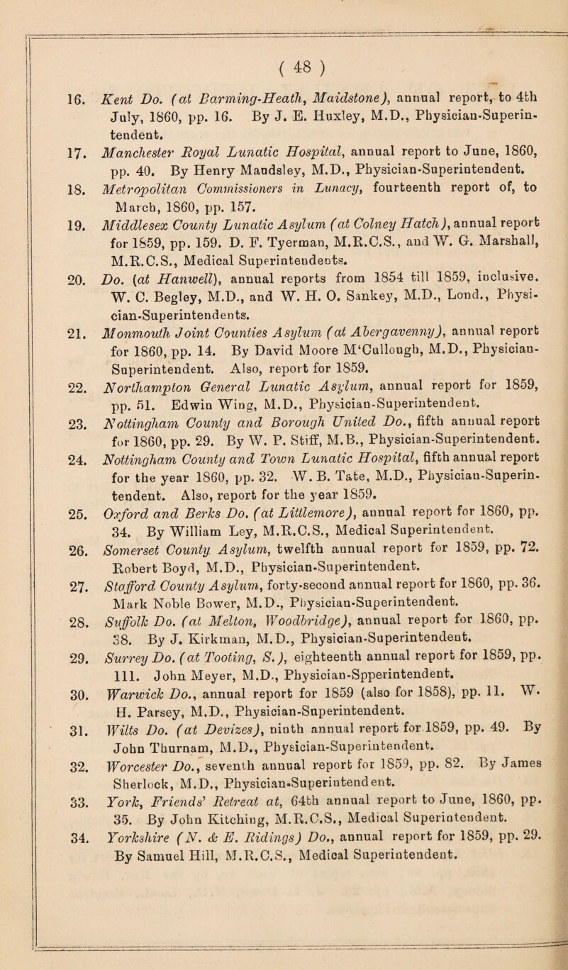 Kent Do. (at Barming-Heath, Maidstone), annual report, to 4th July, 1860, pp. 16. By J. E. Iluxley, M.D., Physician-Superin. tendent. Manchester Royal Lunatic Hospital, annual report to June, 1860, pp. 40. By Henry Maudsley, M.I>., Physician-Superintendent. Metropolitan Commissioners in Lunacy, fourteenth report of, to March, 1860, pp. 157. Middlesex County Lunatic Asylum (at Colney Hatch), annual report for 1859, pp. 159. D. F. Tyerman, M.R.C.S., and W. G-. Marshall, M.R.C.S., Medical Superintendents. Do. (at Hanwell), annual reports from 1854 till 1859, inclusive. W. C. Begley, M.D., and W. H. 0. Sankey, M.D., Lmad., Physi¬ cian-Superintendents. Monmouth Joint Counties Asylum (at Abergavenny), annual report for 1860, pp. 14. By David Moore M'Cullough, M.D., Physician- Superintendent. Also, report for 1S59. Northampton General Lunatic Asylum, annual report for 1859, pp. 51. Edwin Wing, M.D., Physician-Superintendent. Nottingham County and Borough United Do., fifth annual report for 1860, pp. 29. By W. P. Stiff, M.B., Physician-Superintendent. Nottingham County and Town Lunatic Hospital, fifth annual report for the year 1860, pp. 32. W. B. Tate, M.D., Physiciau-Superin- tendent. Also, report for the year 1859. Oxford and Berks Do. (at Littlemore), aunual report for 1860, pp. 34. By William Ley, M.R.C.S., Medical Superintendent. Somerset County Asylum, twelfth aunual report for 1859, pp. 72. Robert Boyd, M.D., Physician-Superintendent. Stafford, County Asylum, forty-second annual report for 1860, pp. 36. Mark Noble Bower, M.D., Physician-Superintendent. Suffolk Do. (at Melton, Woodbridge), annual report for 1860, pp. 38. By J. Kirkman, M.D., Physician-Superintendent. Surrey Do. (at Tooting, S.), eighteenth annual report for 1859, pp. 111. John Meyer, M.D., Physician-Spperintendent. Warwick Do., annual report for 1859 (also for 1858), pp. 11. W. H. Parsey, M.D., Physician-Superintendent. Wilts Do. (at Devizes), ninth annual report for 1859, pp. 49. By John Thurnam, M.D., Physician-Superintendent. Worcester Do., seventh aunual report for 1859, pp. 82. By James Sherlock, M.D., Physician-Superiutendent. York, Friends’ Retreat at, 64fch annual report to June, 1860, pp. 35. By John Batching, M.R.O.S., Medical Superintendent. Yorkshire (N. & E. Ridings) Do., annual report for 1859, pp. 29. By Samuel Hill, M.R.C.S., Medical Superintendent.