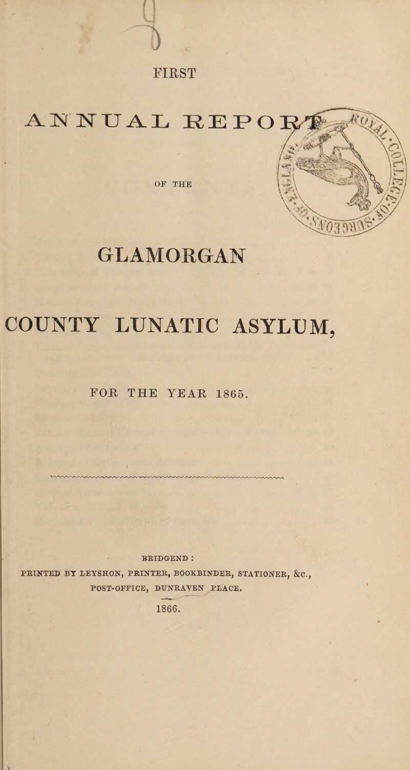 FIRST ANNUAL RE OF THE GLAMORGAN COUNTY LUNATIC ASYLUM, FOR THE YEAR 1865. BRIDGEND : PRINTED BY LEYSHON, PRINTER, BOOKBINDER, STATIONER, &C., POST-OFFICE, DUNRAYEN PLACE. 1866.