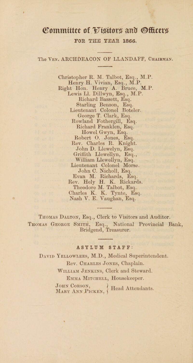 ©ommittee of Ydsitors an& ©fficers FOR THE YEAR 1866. The Yen. ARCHDEACON OF LLANDAFF, Chairman. Christopher R. M. Talbot, Esq., M.P. Henry H. Vivian, Esq., M.P. Right Hon. Henry A. Bruce, M.P. Lewis LI. Dillwyn, Esq., M.P. Richard Bassett, Esq. Starling Benson, Esq. Lieutenant Colonel Boteler. George T. Clark, Esq. Rowland Fothergill, Esq. Richard Franklen, Esq. Howel Gwyn, Esq. Robert O. Jones, Esq. Rev. Charles R. Knight. John D. Llewelyn, Esq. Griffith Llewellyn, Esq., William Llewellyn, Esq. Lieutenant Colonel Morse. John C. Nicholl, Esq. Evan M. Richards, Esq. Rev. Hely H. K. Rickards. Theodore M. Talbot, Esq. Charles K. K. Tynte, Esq. Nash V. E. Vaughan, Esq. Thomas Dalton, Esq., Clerk to Visitors and Auditor. Thomas George Smith, Esq., National Provincial Bank, Bridgend, Treasurer. ASYLUM STAFF: David Yellowlees, M.D., Medical Superintendent. Rev. Charles Jones, Chaplain. William Jenkins, Clerk and Steward. Emma Mitchell, Housekeeper. John Corson, } H d Attendants Mary AnnPicken, ] Meacl Attenclants*