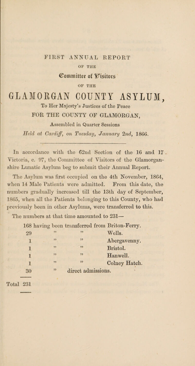 FIRST ANNUAL REPORT OF THE Committee of 3i7teitoi*s OF THE GLAMORGAN COUNTY ASYLUM, To Her Majesty’s Justices of the Peace FOR THE COUNTY OF GLAMORGAN, Assembled in Quarter Sessions Held at Cardiff, on Tuesday, January 2nd, 1866. In accordance with the 62nd Section of the 16 and 17 . Victoria, c. 97, the Committee of Visitors of the Glamorgan¬ shire Lunatic Asylum beg to submit their Annual Report. The Asylum was first occupied on the 4th November, 1864, when 14 Male Patients were admitted. From this date, the numbers gradually increased till the 13th day of September, 1865, when all the Patients belonging to this County, who had previously been in other Asylums, were transferred to this. The numbers at that time amounted to 231— 168 having been transferred from Briton-Ferry. 29 ” ” Wells. 1 ” ” Abergavenny. 1 ” ” Bristol. 1 ” 55 Han well. 1 ” ” Colney Hatch. 30 ” direct admissions. Total 231