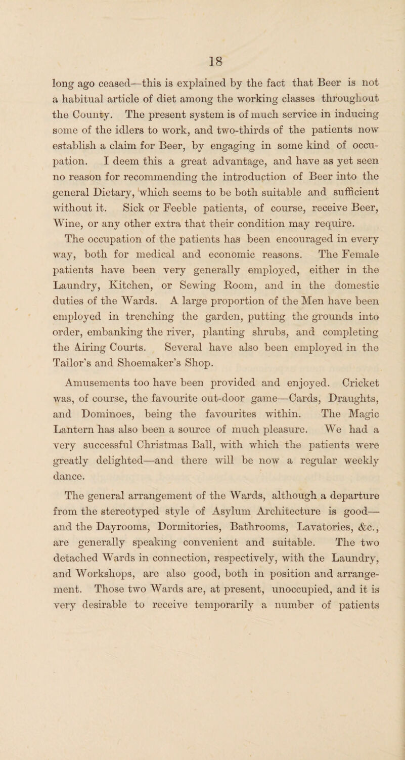 long ago ceased—this is explained by the fact that Beer is not a habitual article of diet among the working classes throughout the County. The present system is of much service in inducing some of the idlers to work, and two-thirds of the patients now establish a claim for Beer, by engaging in some kind of occu¬ pation. I deem this a great advantage, and have as yet seen no reason for recommending the introduction of Beer into the general Dietary, which seems to be both suitable and sufficient without it. Sick or Feeble patients, of course, receive Beer, Wine, or any other extra that their condition may require. The occupation of the patients has been encouraged in every way, both for medical and economic reasons. The Female patients have been very generally employed, either in the Laundry, Kitchen, or Sewing Room, and in the domestic duties of the Wards. A large proportion of the Men have been employed in trenching the garden, putting the grounds into order, embanking the river, planting shrubs, and completing the Airing Courts. Several have also been employed in the Tailor’s and Shoemaker's Shop. Amusements too have been provided and enjoyed. Cricket was, of course, the favourite out-door game—Cards, Draughts, and Dominoes, being the favourites within. The Magic Lantern has also been a source of much pleasure. We had a very successful Christmas Ball, with which the patients were greatly delighted—and there will be now a regular weekly dance. The general arrangement of the Wards, although a departure from the stereotyped style of Asylum Architecture is good— and the Dayrooms, Dormitories, Bathrooms, Lavatories, &c., are generally speaking convenient and suitable. The two detached Wards in connection, respectively, with the Laundry, and Workshops, are also good, both in position and arrange¬ ment. Those two Wards are, at present, unoccupied, and it is very desirable to receive temporarily a number of patients