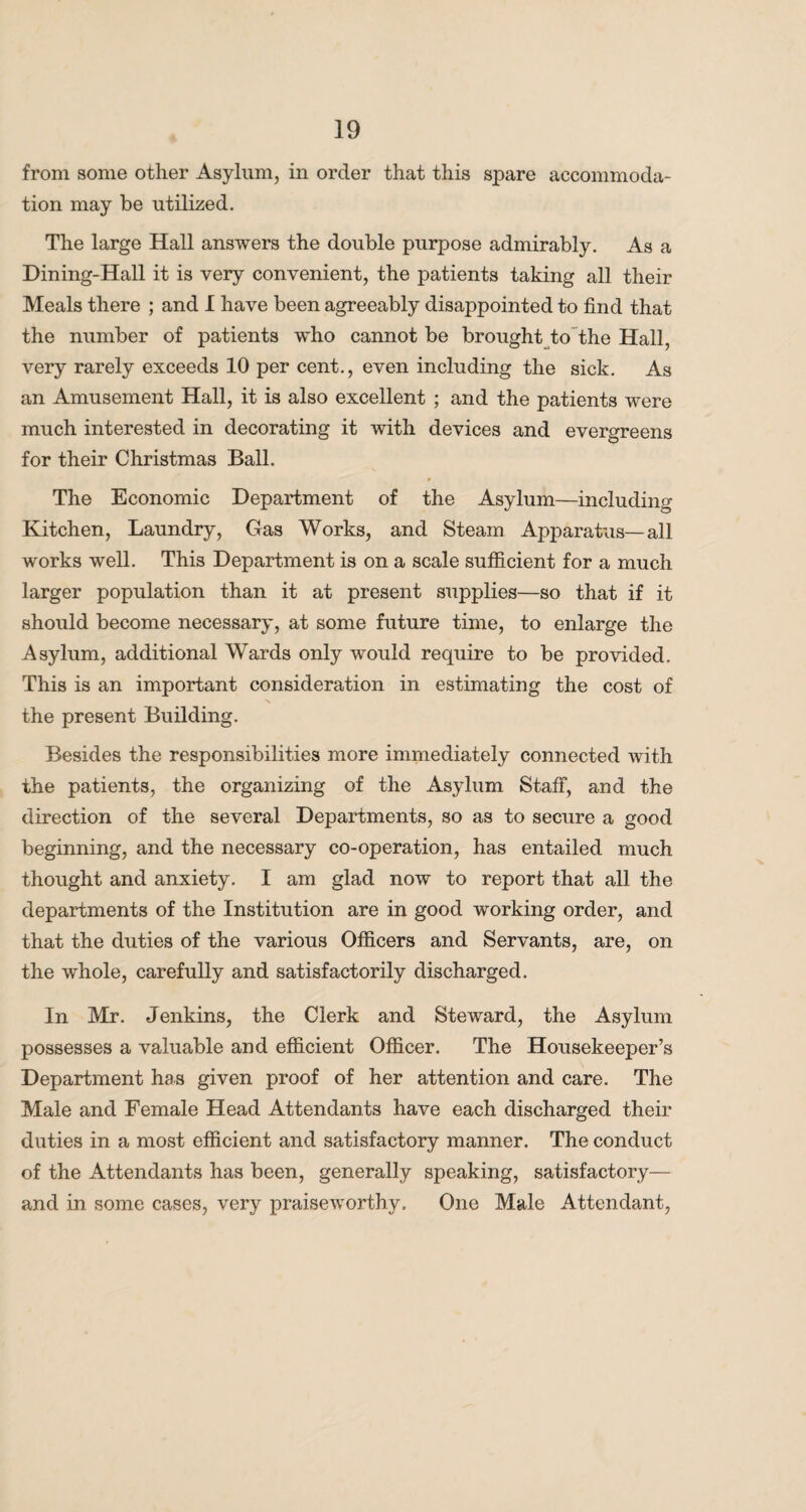 from some other Asylum, in order that this spare accommoda¬ tion may be utilized. The large Hall answers the double purpose admirably. As a Dining-Hall it is very convenient, the patients taking all their Meals there ; and I have been agreeably disappointed to find that the number of patients who cannot be brought to the Hall, very rarely exceeds 10 per cent., even including the sick. As an Amusement Hall, it is also excellent ; and the patients were much interested in decorating it with devices and evergreens for their Christmas Ball. The Economic Department of the Asylum—including Kitchen, Laundry, Gas Works, and Steam Apparatus—all works well. This Department is on a scale sufficient for a much larger population than it at present supplies—so that if it should become necessary, at some future time, to enlarge the Asylum, additional Wards only would require to be provided. This is an important consideration in estimating the cost of the present Building. Besides the responsibilities more immediately connected with the patients, the organizing of the Asylum Staff, and the direction of the several Departments, so as to secure a good beginning, and the necessary co-operation, has entailed much thought and anxiety. I am glad now to report that all the departments of the Institution are in good working order, and that the duties of the various Officers and Servants, are, on the whole, carefully and satisfactorily discharged. In Mr. Jenkins, the Clerk and Steward, the Asylum possesses a valuable and efficient Officer. The Housekeeper’s Department has given proof of her attention and care. The Male and Female Head Attendants have each discharged their duties in a most efficient and satisfactory manner. The conduct of the Attendants has been, generally speaking, satisfactory— and in some cases, very praiseworthy. One Male Attendant,