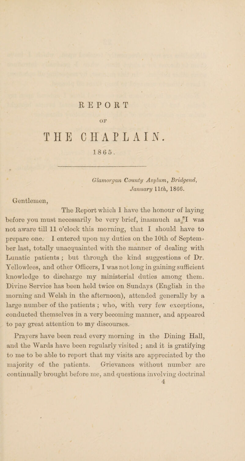 OF THE CHAPLAIN. 1865. Glamorgan County Asylum, Bridgend, January 1 \th, 1866. Gentlemen, The Report which 1 have the honour of laying before you must necessarily be very brief, inasmuch as/I was not aware till 11 o’clock this morning, that I should have to prepare one. 1 entered upon my duties on the 10th of Septem¬ ber last, totally unacquainted with the manner of dealing with Lunatic patients ; but through the kind suggestions of Dr. Yellowlees, and other Officers, I was not long in gaining sufficient knowledge to discharge my ministerial duties among them. Divine Service has been held twice on Sundays (English in the morning and Welsh in the afternoon), attended generally by a large number of the patients ; who, with very few exceptions, conducted themselves in a very becoming manner, and appeared to pay great attention to my discourses. Prayers have been read every morning in the Dining Hall, and the Wards have been regularly visited ; and it is gratifying to me to be able to report that my visits are appreciated by the majority of the patients. Grievances without number are continually brought before me, and questions involving doctrinal 4