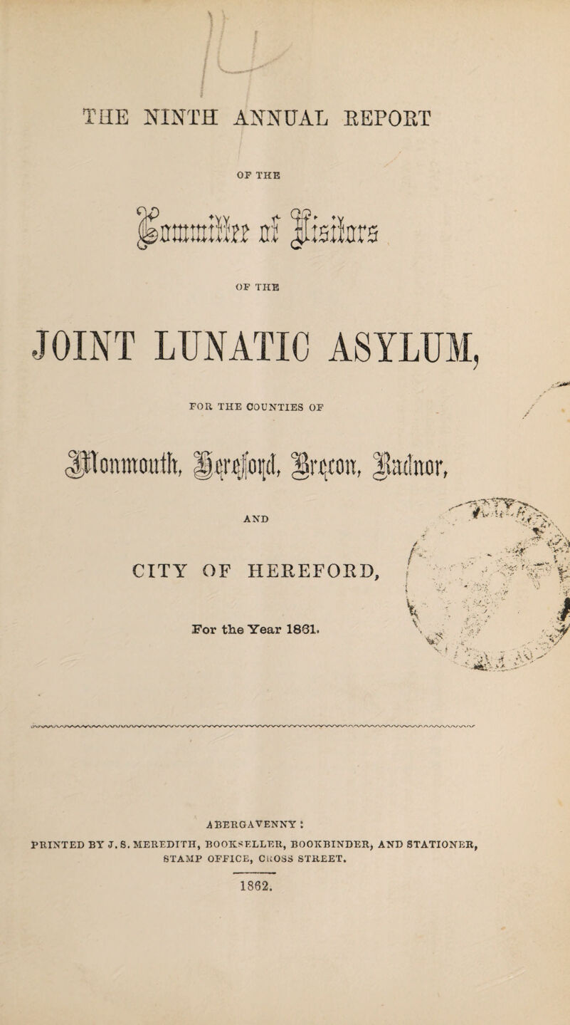 THE NINTH ANNUAL REPORT OF THE OF THE JOINT LUNATIC ASYLUM, FOR THE COUNTIES OF AND CITY OF HEREFORD, For the Year 1881. r ABERGAVENNY: PRINTED BY J. S. MEREDITH, BOOKSELLER, BOOKBINDER, AND STATIONER, STAMP OFFICE, CUOSS STREET.