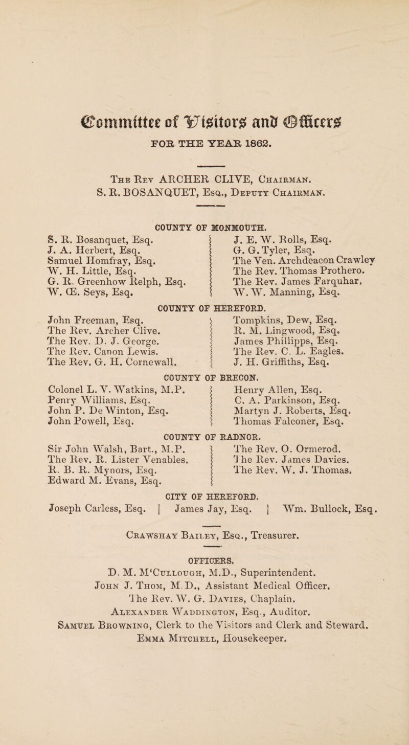 ©ommfttee of ^tgiton! anti Officers! FOR THE YEAR 1862. The Rev ARCHER CLIVE, Chairman. S. R. BOSANQUET, Esq., Deputy Chairman. COUNTY OF MONMOUTH. S. R. Bosanquet, Esq. \ J. E. W. Rolls, Esq. J. A. Herbert, Esq. Samuel Homfray, Esq. W. H. Little, Esq. G. R. Greenhow Relph, Esq. W. CE. Seys, Esq. G. G. Tyler, Esq. The Ven. Archdeacon Crawley The Rev. Thomas Prothero. The Rev. James Farquhar. W.W. Manning, Esq. COUNTY OF HEREFORD. John Freeman, Esq. ^ Tompkins, Dew, Esq. The Rev. Archer Clive. j R. M. Lingwood, Esq. The Rev. D. J. George. < James Phillipps, Esq. The Rev. Canon Lewis. I The Rev. C. L. Eagles. The Rev. G. H. Cornewall. \ J. H. Griffiths, Esq. COUNTY OF BRECON. Colonel L. V. Watkins, M.P. I Henry Allen, Esq. Penry Williams, Esq. * C. A. Parkinson, Esq. John P. De Winton, Esq. Martyn J. Roberts, Esq, John Powell, Esq. \ Thomas Falconer, Esq. COUNTY OF RADNOR. Sir John Walsh, Bart., M.P. ) The Rev. O. Ormerod. The Rev. R. Lister Venables. '1 he Rev. James Davies. R. B. R. Mynors, Esq. The Rev. W. J. Thomas. Edward M. Evans, Esq. \ CITY OF HEREFORD. Joseph Carless, Esq. | James Jay, Esq. j Wm. Bullock, Esq, Crawshay Bailey, Esq., Treasurer. OFFICERS. D. M. M'Cullougii, M.D., Superintendent. John J. Thom, M.D., Assistant Medical Officer. The Rev. W. G. Davies, Chaplain. Alexander Waddington, Esq., Auditor. Samuel Browning, Clerk to the Visitors and Clerk and Steward. Emma Mitchell, Housekeeper.