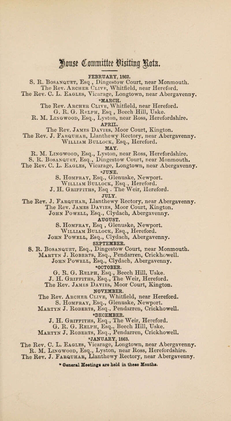 rase Committee lining $kta. FEBRUARY, 1862. S. R. Bosanquet, Esq , Dingestow Court, near Monmouth. The Rev. Archer Clive, Whitfield, near Hereford. The Rev. C. L. Eagles, Yiearage, Longtown, near Abergavenny. ♦MARCH. The Rev. Archer Clive, Whitfield, near Hereford. G. R. G. Rklph, Esq , Beech Hill, Uske. R. M. Lingwood, Esq., Lyston, near Ross, Herefordshire. APRIL. The Rev. James Davies, Moor Court, Kington. The Rev. J. Eakquhar, Llanthewy Rectory, near Abergavenny. William Bullock, Esq., Hereford. MAY. R. M. Lingwood, Esq., Lyston, near Ross, Herefordshire. S. R. Bosanquet, Esq., Dingestow Court, near Monmouth. The Rev. C. L. Eagles, Yiearage, Longtown, near Abergavenny. ♦JUNE. S. Homfray, Esq., Glenuske, Newport. William Bullock, Esq., Hereford. J. H. Griffiths, Esq . The Weir, Hereford. JULY. The Rev. J. Farquhar, Llanthewy Rectory, near Abergavenny. The Rev. James Davies, Moor Court, Kington. John Powell, Esq., Clydach, Abergavenny. AUGUST. S. Homfray, Esq , Glenuske, Newport. William Bullock, Esq., Hereford. John Powell, Esq., Clydach, Abergavenny. SEPTEMBER. S. R. Bosanquet, Esq., Dingestow Court, near Monmouth. Martyn J. Roberts, Esq., Pendarren, Crickhowell. John Powell, Esq., Clydach, Abergavenny. ♦OCTOBER. G. R. G. Relph, Esq., Beech Hill, Uske. J. H. Griffiths, Esq., The Weir, Hereford. The Rev. James Davies, Moor Court, Kington. NOVEMBER. The Rev. Archer Clive, Whitfield, near Hereford. S. Homfray, Esq., Glenuske, Newport. Martyn J. Roberts, Esq., Pendarren, Crickhowell. ♦DECEMBER. J. H. Griffiths, Esq., The Weir, Hereford. G. R. G. Relph, Esq., Beech Hill, Uske. Martyn J. Roberts, Esq., Pendarren, Crickhowell. ♦JANUARY, 1863. The Rev. C. L. Eagles, Yiearage, Longtown, near Abergavenny. R. M. Lingwood, Esq., Lyston, near Ross, Herefordshire. The Rev. J. Farquhar, Llanthewy Rectory, near Abergavenny. ♦ General Meeting* are held in these Month*.