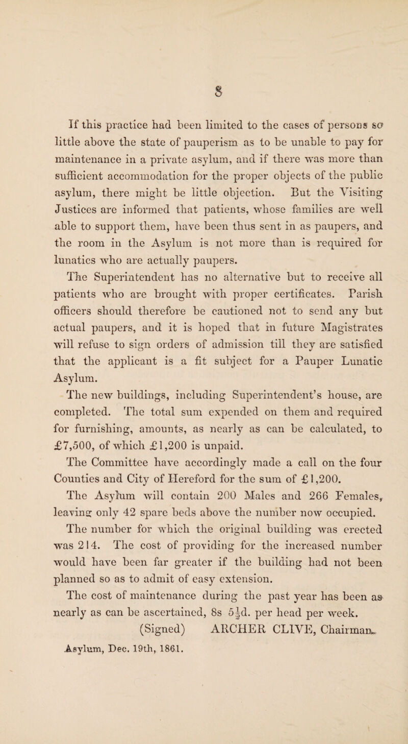 s If this practice had been limited to the cases of persons so little above the state of pauperism as to be unable to pay for maintenance in a private asylum, and if there was more than sufficient accommodation for the proper objects of the public asylum, there might be little objection. But the Visiting Justices are informed that patients, whose families are well able to support them, have been thus sent in as paupers, and the room in the Asylum is not more than is required for lunatics who are actually paupers. The Superintendent has no alternative but to receive all patients who are brought with proper certificates. Parish officers should therefore be cautioned not to send any but actual paupers, and it is hoped that in future Magistrates will refuse to sign orders of admission till they are satisfied that the applicant is a fit subject for a Pauper Lunatic Asylum. The new buildings, including Superintendent’s house, are completed. The total sum expended on them and required for furnishing, amounts, as nearly as can be calculated, to £7,500, of which £1,200 is unpaid. The Committee have accordingly made a call on the four Counties and City of Hereford for the sum of £1,200. The Asylum will contain 200 Males and 266 Females, leaving only 42 spare beds above the number now occupied. The number for which the original building was erected was 214. The cost of providing for the increased number would have been far greater if the building had not been planned so as to admit of easy extension. The cost of maintenance during the past year has been as nearly as can be ascertained, 8s 5jd. per head per week. (Signed) ARCHER CLIVE, Chairman. Asylum, Dec. 19th, 1861.