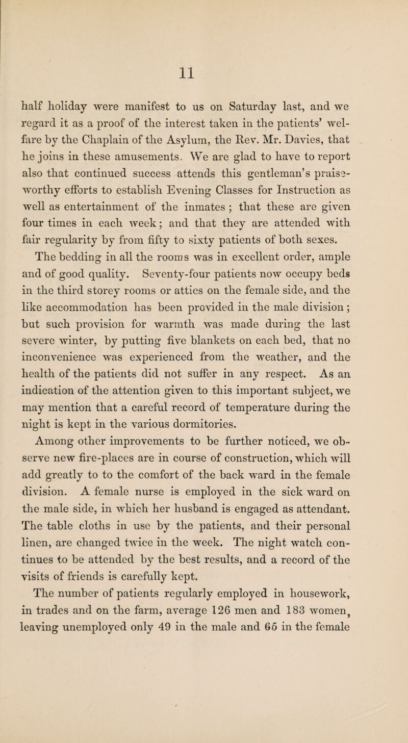 half holiday were manifest to us on Saturday last, and we regard it as a proof of the interest taken in the patients’ wel¬ fare by the Chaplain of the Asylum, the Rev. Mr. Davies, that he joins in these amusements. We are glad to have to report also that continued success attends this gentleman’s praise¬ worthy efforts to establish Evening Classes for Instruction as well as entertainment of the inmates ; that these are given four times in each week; and that they are attended with fair regularity by from fifty to sixty patients of both sexes. The bedding in all the rooms was in excellent order, ample and of good quality. Seventy-four patients now occupy beds in the third storey rooms or attics on the female side, and the like accommodation has been provided in the male division; but such provision for warmth was made during the last severe winter, by putting five blankets on each bed, that no inconvenience was experienced from the weather, and the health of the patients did not suffer in any respect. As an indication of the attention given to this important subject, we may mention that a careful record of temperature during the night is kept in the various dormitories. Among other improvements to be further noticed, we ob¬ serve new fire-places are in course of construction, which will add greatly to to the comfort of the back ward in the female division. A female nurse is employed in the sick ward on the male side, in which her husband is engaged as attendant. The table cloths in use by the patients, and their personal linen, are changed twice in the week. The night watch con¬ tinues to be attended by the best results, and a record of the visits of friends is carefully kept. The number of patients regularly employed in housework, in trades and on the farm, average 126 men and 183 women, leaving unemployed only 49 in the male and 65 in the female