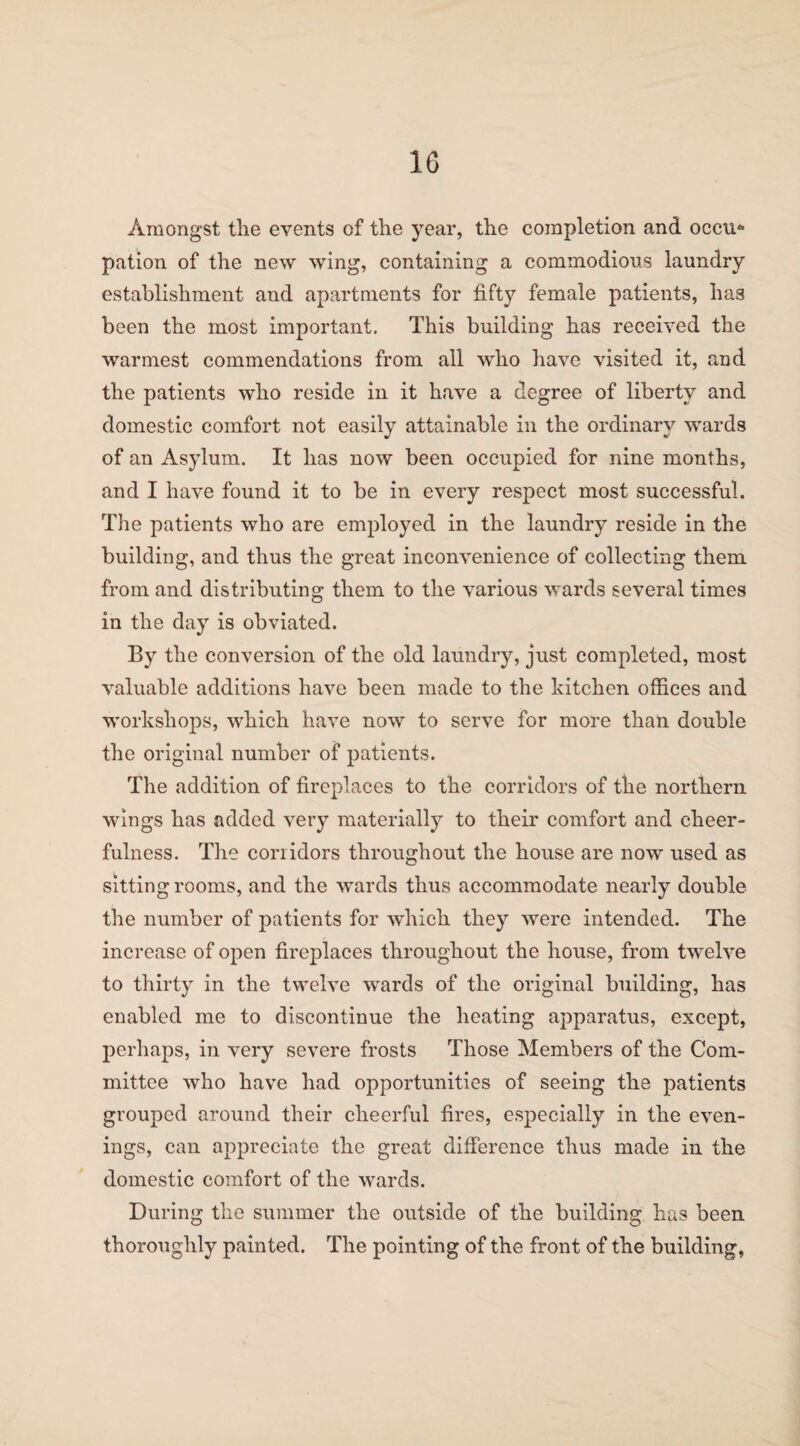 Amongst the events of the year, the completion and occu* pation of the new wing, containing a commodious laundry establishment and apartments for fifty female patients, has been the most important. This building has received the warmest commendations from all who have visited it, and the patients who reside in it have a degree of liberty and domestic comfort not easily attainable in the ordinary wards of an Asylum. It has now been occupied for nine months, and I have found it to be in every respect most successful. The patients who are employed in the laundry reside in the building, and thus the great inconvenience of collecting them from and distributing them to the various wards several times in the day is obviated. By the conversion of the old laundry, just completed, most valuable additions have been made to the kitchen offices and workshops, which have now to serve for more than double the original number of patients. The addition of fireplaces to the corridors of the northern wings has added very materially to their comfort and cheer¬ fulness. The corridors throughout the house are now used as sitting rooms, and the wards thus accommodate nearly double the number of patients for which they were intended. The increase of open fireplaces throughout the house, from twelve to thirty in the twelve wards of the original building, has enabled me to discontinue the heating apparatus, except, perhaps, in very severe frosts Those Members of the Com¬ mittee who have had opportunities of seeing the patients grouped around their cheerful fires, especially in the even¬ ings, can appreciate the great difference thus made in the domestic comfort of the wards. During the summer the outside of the building has been thoroughly painted. The pointing of the front of the building.