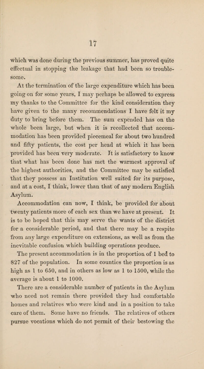 which was done during the previous summer, has proved quite effectual in stopping the leakage that had been so trouble¬ some. At the termination of the large expenditure which has been going on for some years, I may perhaps be allowed to express my thanks to the Committee for the kind consideration they have given to the many recommendations I have felt it my duty to bring before them. The sum expended has on the whole been large, but when it is recollected that accom¬ modation has been provided piecemeal for about two hundred and fifty patients, the cost per head at which it has been provided has been very moderate. It is satisfactory to know that what has been done has met the warmest approval of the highest authorities, and the Committee may be satisfied that they possess an Institution well suited for its purpose, and at a cost, I think, lower than that of any modern English Asylum. Accommodation can now, I think, be provided for about twenty patients more of each sex than we have at present. It is to be hoped that this may serve the wants of the district for a considerable period, and that there may be a respite from any large expenditure on extensions, as well as from the inevitable confusion which building operations produce. The present accommodation is in the proportion of 1 bed to 827 of the population. In some counties the proportion is as high as 1 to 650, and in others as low as 1 to 1500, while the average is about 1 to 1000. There are a considerable number of patients in the Asylum who need not remain there provided they had comfortable homes and relatives who were kind and in a position to take care of them. Some have no friends. The relatives of others pursue vocations which do not permit of their bestowing the