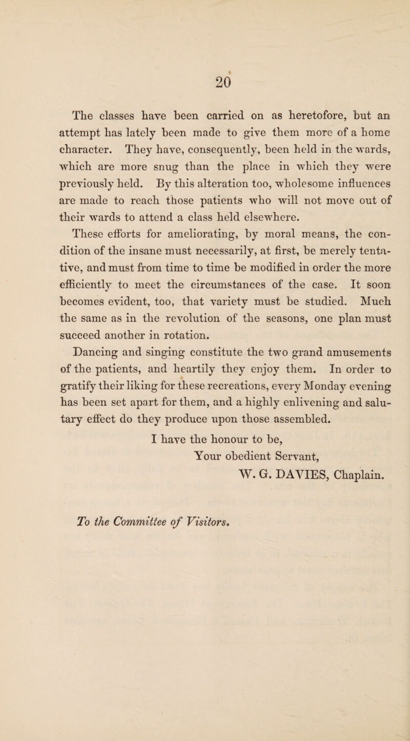 The classes have been carried on as heretofore, but an attempt has lately been made to give them more of a home character. They have, consequently, been held in the w ards, which are more snug than the place in wrhich they w^ere previously held. By this alteration too, wholesome influences are made to reach those patients who will not move out of their wards to attend a class held elsewrhere. These efforts for ameliorating, by moral means, the con¬ dition of the insane must necessarily, at first, be merely tenta¬ tive, and must from time to time be modified in order the more efficiently to meet the circumstances of the case. It soon becomes evident, too, that variety must be studied. Much the same as in the revolution of the seasons, one plan must succeed another in rotation. Dancing and singing constitute the two grand amusements of the patients, and heartily they enjoy them. In order to gratify their liking for these recreations, every Monday evening has been set apart for them, and a highly enlivening and salu¬ tary effect do they produce upon those assembled. I have the honour to be, Your obedient Servant, W. G. DAVIES, Chaplain. To the Committee of Visitors.