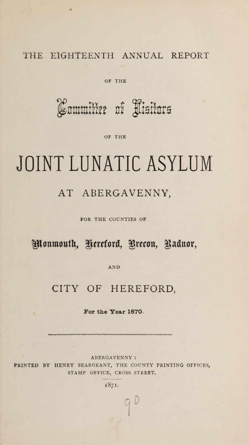 OF THE mm}ln nf Jlste OF THE JOINT LUNATIC ASYLUM AT ABERGAVENNY, FOR THE COUNTIES OF 'Qmm, gaituir, AND CITY OF HEREFORD, For the Year 1870. ABERGAVENNY : PRINTED BY HENRY SEARGEANT, THE COUNTY PRINTING OFFICES, STAMP OFFICE, CROSS STREET,