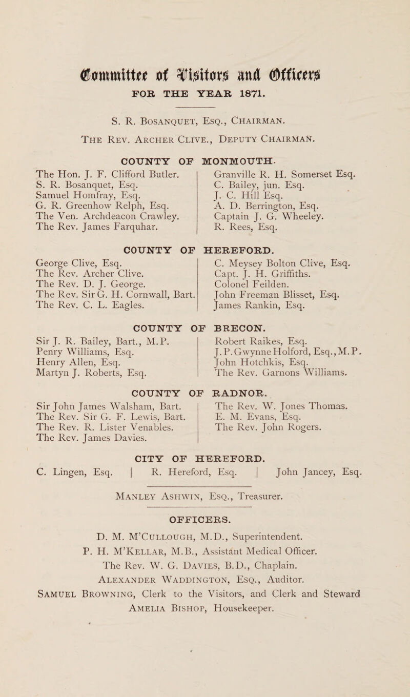 CotmntttM of fisitoro and (Mf'um FOR THE YEAR 1871. S. R. Bosanquet, Esq., Chairman. The Rev. Archer Clive., Deputy Chairman. COUNTY OF The Hon. J. F. Clifford Butler. S. R. Bosanquet, Esq. Samuel Homfray, Esq. G. R. Greenhow Relph, Esq. The Ven. Archdeacon Crawley. The Rev. James Farquhar. COUNTY OF George Clive, Esq. The Rev. Archer Clive. The Rev. D. J. George. The Rev. SirG. H. Cornwall, Bart. The Rev. C. L. Eagles. COUNTY C Sir J. R. Bailey, Bart., M.P. Penry Williams, Esq. Henry Allen, Esq. Martyn J. Roberts, Esq. COUNTY O Sir John James Walsham, Bart. The Rev. Sir G. F. Lewis, Bart. The Rev. R. Lister Venables. The Rev. James Davies. MONMOUTH. Granville R. H. Somerset Esq. C. Bailey, jun. Esq. J. C. Hill Esq. A. D. Berrington, Esq. Captain J. G. Wheeley. R. Rees, Esq. HEREFORD. C. Meysey Bolton Clive, Esq. Capt. J. H. Griffiths. Colonel Feilden. John Freeman Blisset, Esq. James Rankin, Esq. F BRECON. Robert Raikes, Esq. J.P.GwynneHolford, Esq.,M.P. John Hotchkis, Esq. The Rev. Garnons Williams. r RADNOR. The Rev. W. Jones Thomas. E. M. Evans, Esq. The Rev. John Rogers. CITY OF HEREFORD. C. Lingen, Esq. | R. Hereford, Esq. | John Jancey, Esq. Manley Ashwin, Esq., Treasurer. OFFICERS. D. M. M’Cullougii, M.D., Superintendent. P. H. M’Kellar, M.B., Assistant Medical Officer. The Rev. W. G. Davies, B.D., Chaplain. Alexander Waddington, Esq., Auditor. Samuel Browning, Clerk to the Visitors, and Clerk and Steward Amelia Bishop, Housekeeper.