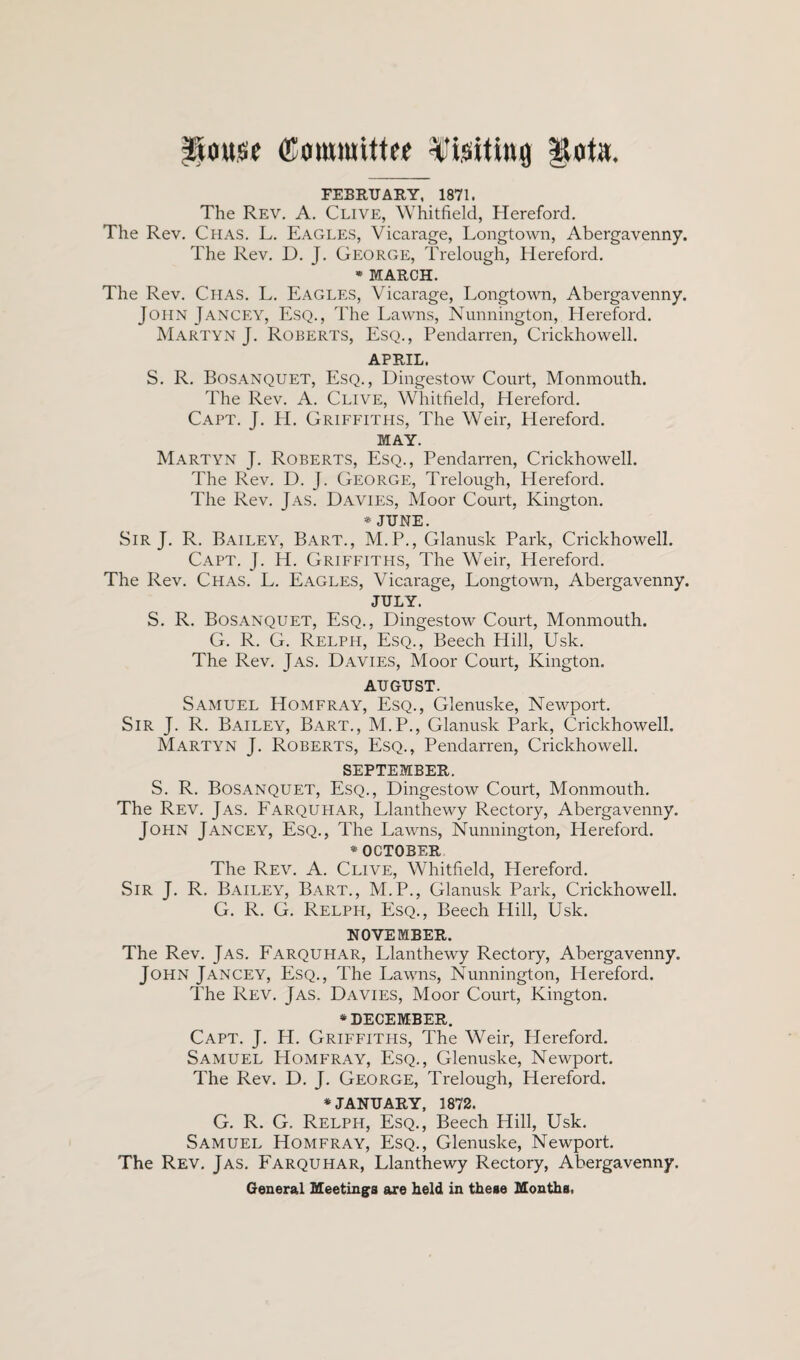 House (Committee Visiting Rot«. FEBRUARY, 1871. The Rev. A. Clive, Whitfield, Hereford. The Rev. Chas. L. Eagles, Vicarage, Longtown, Abergavenny. The Rev. D. J. George, Trelough, Hereford. * MARCH. The Rev. Chas. L. Eagles, Vicarage, Longtown, Abergavenny. John Jancey, Esq., The Lawns, Nunnington, Hereford. Martyn J. Roberts, Esq., Pendarren, Crickhowell. APRIL. S. R. Bosanquet, Esq., Dingestow Court, Monmouth. The Rev. A. Clive, Whitfield, Hereford. Capt. J. H. Griffiths, The Weir, Hereford. MAY. Martyn J. Roberts, Esq., Pendarren, Crickhowell. The Rev. D. J. George, Trelough, Hereford. The Rev. Jas. Davies, Moor Court, Kington. * JUNE. Sir J. R. Bailey, Bart., M.P., Glanusk Park, Crickhowell. Capt. J. H. Griffiths, The Weir, Hereford. The Rev. Chas. L. Eagles, Vicarage, Longtown, Abergavenny. JULY. S. R. Bosanquet, Esq., Dingestow Court, Monmouth. G. R. G. Relph, Esq., Beech Hill, Usk. The Rev. Jas. Davies, Moor Court, Kington. AUGUST. Samuel Homfray, Esq., Glenuske, Newport. Sir J. R. Bailey, Bart., M.P., Glanusk Park, Crickhowell. Martyn J. Roberts, Esq., Pendarren, Crickhowell. SEPTEMBER. S. R. Bosanquet, Esq., Dingestow Court, Monmouth. The Rev. Jas. Farquhar, Llanthewy Rectory, Abergavenny. John Jancey, Esq., The Lawns, Nunnington, Hereford. * OCTOBER The Rev. A. Clive, Whitfield, Hereford. Sir J. R. Bailey, Bart., M.P., Glanusk Park, Crickhowell. G. R. G. Relph, Esq., Beech Hill, Usk. NOVEMBER. The Rev. Jas. Farquhar, Llanthewy Rectory, Abergavenny. John Jancey, Esq., The Lawns, Nunnington, Plereford. The Rev. Jas. Davies, Moor Court, Kington. * DECEMBER. Capt. J. H. Griffitpis, The Weir, Hereford. Samuel Homfray, Esq., Glenuske, Newport. The Rev. D. J. George, Trelough, Hereford. * JANUARY, 1872. G. R. G. Relph, Esq., Beech Hill, Usk. Samuel Homfray, Esq., Glenuske, Newport. The Rev. Jas. Farquhar, Llanthewy Rectory, Abergavenny. General Meetings are held in these Months.