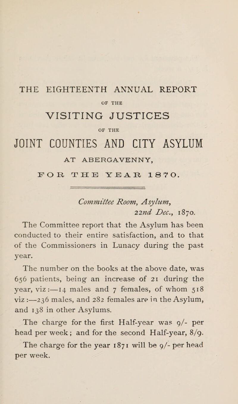 OF THE VISITING JUSTICES OF THE JOINT COUNTIES AND CITY ASYLUM AT ABERGAVENNY, FOR THE YEAR 1870. Committee Room, Asylum, 22nd Dec., 1870. The Committee report that the Asylum has been conducted to their entire satisfaction, and to that of the Commissioners in Lunacy during the past year. The number on the books at the above date, was 6.56 patients, being an increase of 21 during the year, viz:—14 males and 7 females, of whom 518 viz :—236 males, and 282 females are in the Asylum, and 138 in other Asylums. The charge for the first Half-year was 9/- per head per week; and for the second Half-year, 8/9. The charge for the year 1871 will be 9/- per head per week.