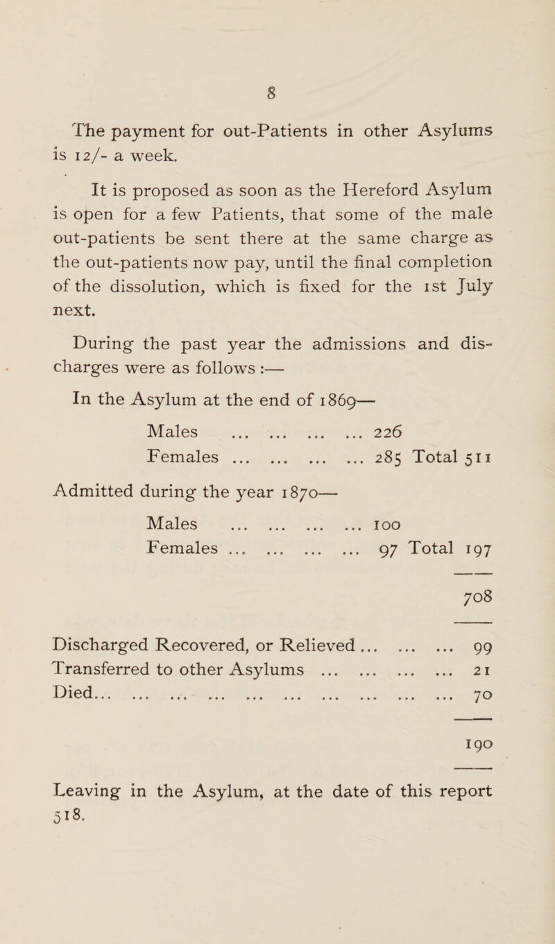 The payment for out-Patients in other Asylums is 12/- a week. It is proposed as soon as the Hereford Asylum is open for a few Patients, that some of the male out-patients be sent there at the same charge as the out-patients now pay, until the final completion of the dissolution, which is fixed for the 1st July next. During the past year the admissions and dis¬ charges were as follows :— In the Asylum at the end of 1869— Males .226 Females.285 Total 511 Admitted during the year 1870— Males .100 Females. 97 Total 197 Discharged Recovered, or Relieved ... Transferred to other Asylums . 19 1 ^✓d... ... ... ... ... ... ... ... 708 99 21 70 190 Leaving in the Asylum, at the date of this report 518,.