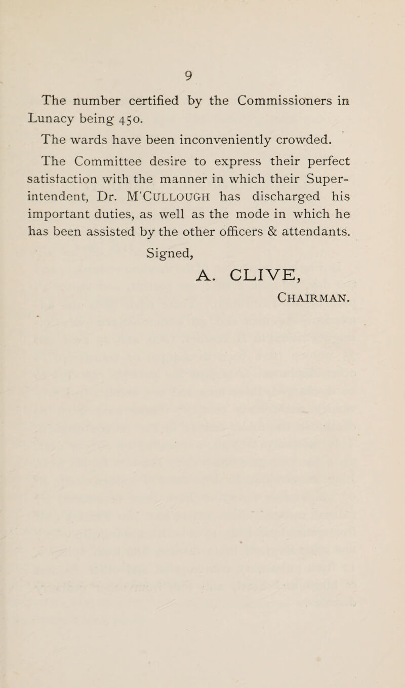 The number certified by the Commissioners in Lunacy being 450. The wards have been inconveniently crowded. The Committee desire to express their perfect satisfaction with the manner in which their Super¬ intendent, Dr. M’Cullough has discharged his important duties, as well as the mode in which he has been assisted by the other officers & attendants. Signed, A. CLIVE, Chairman.