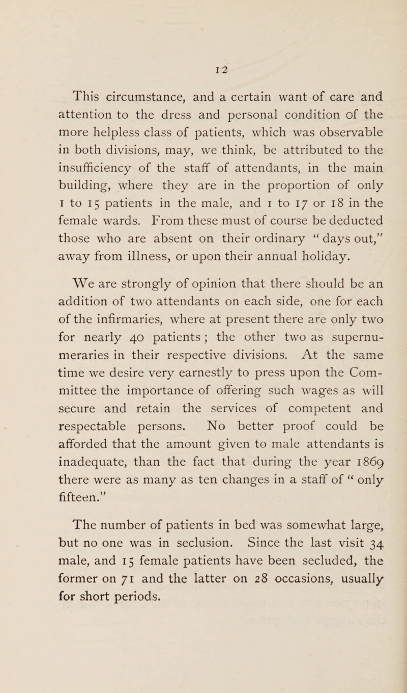 This circumstance, and a certain want of care and attention to the dress and personal condition of the more helpless class of patients, which was observable in both divisions, may, we think, be attributed to the insufficiency of the staff* of attendants, in the main building, where they are in the proportion of only i to 15 patients in the male, and 1 to 17 or 18 in the female wards. From these must of course be deducted those who are absent on their ordinary “ days out,” away from illness, or upon their annual holiday. We are strongly of opinion that there should be an addition of two attendants on each side, one for each of the infirmaries, where at present there are only two for nearly 40 patients ; the other two as supernu¬ meraries in their respective divisions. At the same time we desire very earnestly to press upon the Com¬ mittee the importance of offering such wages as will secure and retain the services of competent and respectable persons. No better proof could be afforded that the amount given to male attendants is inadequate, than the fact that during the year 1869 there were as many as ten changes in a staff of “ only fifteen.” The number of patients in bed was somewhat large, but no one was in seclusion. Since the last visit 34 male, and 15 female patients have been secluded, the former on 71 and the latter on 28 occasions, usually for short periods.