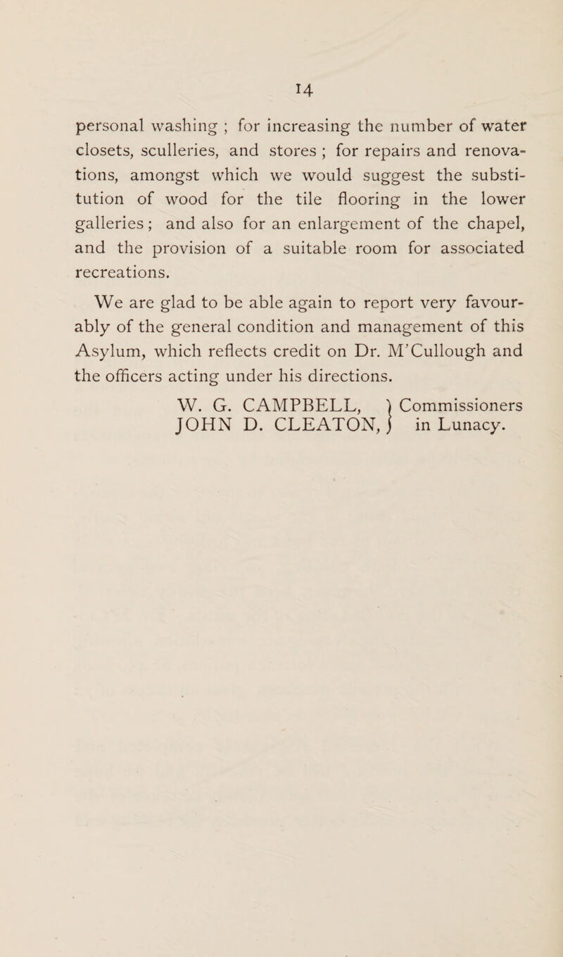 H personal washing ; for increasing the number of water closets, sculleries, and stores ; for repairs and renova¬ tions, amongst which we would suggest the substi¬ tution of wood for the tile flooring in the lower galleries; and also for an enlargement of the chapel, and the provision of a suitable room for associated recreations. We are glad to be able again to report very favour¬ ably of the general condition and management of this Asylum, which reflects credit on Dr. M’Cullough and the officers acting under his directions. W. G. CAMPBELL, ) Commissioners JOHN D. CLEATON, j in Lunacy.