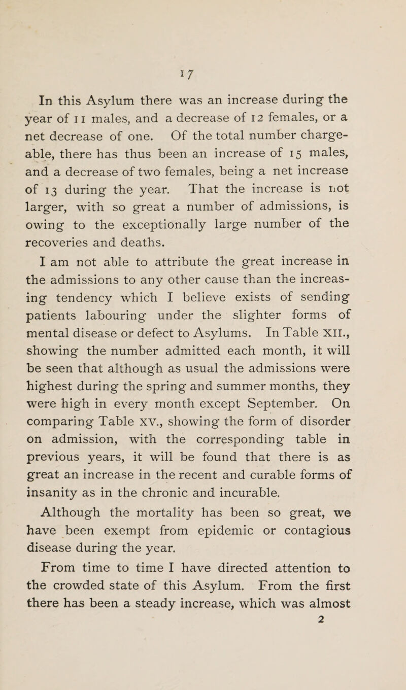 In this Asylum there was an increase during the year of 11 males, and a decrease of 12 females, or a net decrease of one. Of the total number charge¬ able, there has thus been an increase of 15 males, and a decrease of two females, being a net increase of 13 during the year. That the increase is not larger, with so great a number of admissions, is owing to the exceptionally large number of the recoveries and deaths. I am not able to attribute the great increase in the admissions to any other cause than the increas¬ ing tendency which I believe exists of sending patients labouring under the slighter forms of mental disease or defect to Asylums. In Table XII., showing the number admitted each month, it will be seen that although as usual the admissions were highest during the spring and summer months, they were high in every month except September, On comparing Table XV., showing the form of disorder on admission, with the corresponding table in previous years, it will be found that there is as great an increase in the recent and curable forms of insanity as in the chronic and incurable. Although the mortality has been so great, we have been exempt from epidemic or contagious disease during the year. From time to time I have directed attention to the crowded state of this Asylum. From the first there has been a steady increase, wdiich was almost 2